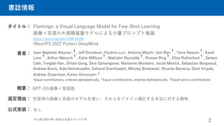 書誌情報
Flamingo: a Visual Language Model for Few-Shot Learning
画像×言語の大規模基盤モデルによる少量プロンプト推論
https://arxiv.org/abs/2204.14198
タイトル：
著者： Jean-Baptiste Alayrac*,
‡, Jeff Donahue*, Pauline Luc*, Antoine Miech*, Iain Barr†, Yana Hasson†, Karel
Lenc†, Arthur Mensch†, Katie Millican†, Malcolm Reynolds†, Roman Ring†, Eliza Rutherford†, Serkan
Cabi, Tengda Han, Zhitao Gong, Sina Samangooei, Marianne Monteiro, Jacob Menick, Sebastian Borgeaud,
Andrew Brock, Aida Nematzadeh, Sahand Sharifzadeh, Mikolaj Binkowski, Ricardo Barreira, Oriol Vinyals,
Andrew Zisserman, Karen Simonyan*,‡
*Equal contributions, ordered alphabetically, †Equal contributions, ordered alphabetically, ‡Equal senior contributions
GPT-3の画像×言語版
概要：
2
選定理由： 学習済の画像と言語のモデルを使い、それらをドメイン適応する手法に対する興味
(NeurIPS 2022 Poster) DeepMind
公式実装： なし
※出典記載の無い図表は本論文からの引用
 
