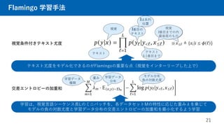 視覚
l番目までの内
最後尾のもの
視覚
l番目までの内
最後尾のもの
テキスト
l-1番目まで
l番目の
テキスト
視覚
テキスト
lは系列
位置
Flamingo 学習手法
21
視覚条件付きテキスト尤度
テキスト尤度をモデル化できるのがFlamingoの重要な点（視覚をインターリーブした上で）
学習は、視覚言語シーケンス長Lのミニバッチを、各データセットMの特性に応じた重みλを乗じて
モデルの負の対数尤度と学習データ分布の交差エントロピーの加重和を最小化するよう学習
交差エントロピーの加重和
学習データ
種類
学習データ
分布
※
モデル分布
負の対数尤度
重み
 