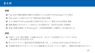 まとめ
結論
 Few-shotで画像/動画を理解する言語タスクに応用できるFlamingoモデルの紹介
 Few-shotによる様々なタスクで最先端の性能を発揮
 タスク固有のFineTuningを要する既存手法に対して、競争力のある性能を発揮
 画像/動画に対するチャットQAのような対話能力は、従来手法を超える柔軟性
 言語と視覚を橋渡しするFlamingoが、汎用的視覚理解への重要な一歩を踏み出した
27
感想
 学習データの「質が重要」と記載があるが、そのデータはWEBスクレイプデータのみ
→質を担保する手法が気になる
 思ったよりドメイン適応学習が計算資源を使う為、ここがFew-shotで出来る手法がないか
 大規模学習済モデルをリーズナブルに複数繋げられれば（ドメイン適応）、事業応用の幅が広がりそう
 