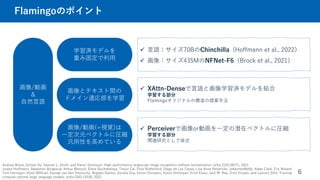 Flamingoのポイント
6
学習済モデルを
重み固定で利用
画像とテキスト間の
ドメイン適応部を学習
画像/動画(=視覚)は
一定次元ベクトルに圧縮
汎用性を高めている
 言語：サイズ70BのChinchilla (Hoffmann et al., 2022）
 画像：サイズ435MのNFNet-F6（Brock et al., 2021）
 XAttn-Denseで言語と画像学習済モデルを結合
学習する部分
Flamingoオリジナルの構造の提案手法
画像/動画
＆
自然言語
Andrew Brock, Soham De, Samuel L. Smith, and Karen Simonyan. High-performance largescale image recognition without normalization. arXiv:2102.06171, 2021.
Jordan Hoffmann, Sebastian Borgeaud, Arthur Mensch, Elena Buchatskaya, Trevor Cai, Eliza Rutherford, Diego de Las Casas, Lisa Anne Hendricks, JohannesWelbl, Aidan Clark, Eric Noland
Tom Hennigan, Katie Millican, George van den Driessche, Bogdan Damoc, Aurelia Guy, Simon Osindero, Karen Simonyan, Erich Elsen, Jack W. Rae, Oriol Vinyals, and Laurent Sifre. Training
compute-optimal large language models. arXiv:2203.15556, 2022.
 Perceiverで画像or動画を一定の潜在ベクトルに圧縮
学習する部分
関連研究として後述
 