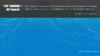 http://deeplearning.jp/
Non-Linguistic Supervision for Contrastive Learning of Sentence Embeddings
言語モデル学習のマルチモーダル対照推定法で、モーダル間の対応例が不要な手法
山本 貴之（ヤフー株式会社）
DEEP LEARNING JP
[DL Papers]
1
 