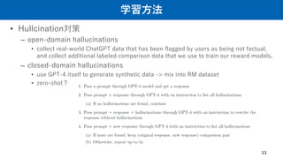 学習方法
• Hullcination対策
– open-domain hallucinations
• collect real-world ChatGPT data that has been flagged by users as being not factual,
and collect additional labeled comparison data that we use to train our reward models.
– closed-domain hallucinations
• use GPT-4 itself to generate synthetic data -> mix into RM dataset
• zero-shot？
11
 