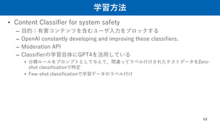 学習方法
• Content Classifier for system safety
– 目的：有害コンテンツを含むユーザ入力をブロックする
– OpenAI constantly developing and improving these classifiers.
– Moderation API
– Classifierの学習自体にGPT4を活用している
• 分類ルールをプロンプトとして与えて、間違ってラベル付けされたテストデータをZero-
shot classificationで特定
• Few-shot classificationで学習データのラベル付け
12
 