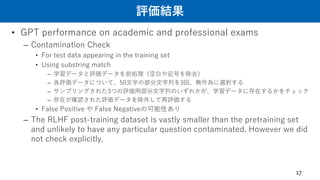 評価結果
• GPT performance on academic and professional exams
– Contamination Check
• For test data appearing in the training set
• Using substring match
– 学習データと評価データを前処理（空白や記号を除去）
– 各評価データについて、50文字の部分文字列を3回、無作為に選択する
– サンプリングされた3つの評価用部分文字列のいずれかが、学習データに存在するかをチェック
– 存在が確認された評価データを除外して再評価する
• False Positive や False Negativeの可能性あり
– The RLHF post-training dataset is vastly smaller than the pretraining set
and unlikely to have any particular question contaminated. However we did
not check explicitly.
17
 