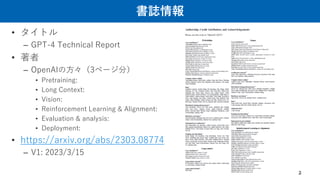 書誌情報
• タイトル
– GPT-4 Technical Report
• 著者
– OpenAIの方々（3ページ分）
• Pretraining:
• Long Context:
• Vision:
• Reinforcement Learning & Alignment:
• Evaluation & analysis:
• Deployment:
• https://arxiv.org/abs/2303.08774
– V1: 2023/3/15
2
 