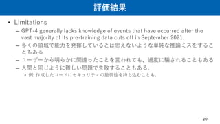 評価結果
• Limitations
– GPT-4 generally lacks knowledge of events that have occurred after the
vast majority of its pre-training data cuts off in September 2021.
– 多くの領域で能力を発揮しているとは思えないような単純な推論ミスをするこ
ともある
– ユーザーから明らかに間違ったことを言われても、過度に騙されることもある
– 人間と同じように難しい問題で失敗することもある.
• 例: 作成したコードにセキュリティの脆弱性を持ち込むことも.
20
 