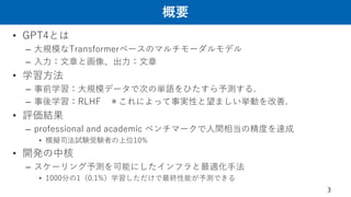 概要
• GPT4とは
– 大規模なTransformerベースのマルチモーダルモデル
– 入力：文章と画像、出力：文章
• 学習方法
– 事前学習：大規模データで次の単語をひたすら予測する.
– 事後学習：RLHF ＊これによって事実性と望ましい挙動を改善.
• 評価結果
– professional and academic ベンチマークで人間相当の精度を達成
• 模擬司法試験受験者の上位10%
• 開発の中核
– スケーリング予測を可能にしたインフラと最適化手法
• 1000分の1（0.1%）学習しただけで最終性能が予測できる
3
 