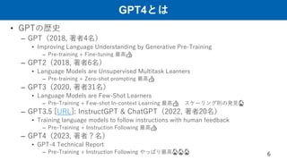 GPT4とは
• GPTの歴史
– GPT（2018, 著者4名）
• Improving Language Understanding by Generative Pre-Training
– Pre-training + Fine-tuning 最高👍
– GPT2（2018, 著者6名）
• Language Models are Unsupervised Multitask Learners
– Pre-training + Zero-shot prompting 最高👍
– GPT3（2020, 著者31名）
• Language Models are Few-Shot Learners
– Pre-Training + Few-shot In-context Learning 最高👍 スケーリング則の発見🔥
– GPT3.5 [URL]: InstructGPT & ChatGPT（2022, 著者20名）
• Training language models to follow instructions with human feedback
– Pre-Training + Instruction Following 最高👍
– GPT4（2023, 著者？名）
• GPT-4 Technical Report
– Pre-Training + Instruction Following やっぱり最高🔥🔥🔥 6
 
