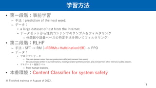学習方法
• 第一段階：事前学習
– 手法：prediction of the next word.
– データ：
• a large dataset of text from the Internet
• データセットから性的コンテンツのサンプルをフィルタリング
– 分類器や語彙ベースの特定手法を用いてフィルタリング
• 第二段階：RLHF
– 手法：SFT -> RM (+RBRMs+Hullcination対策) -> PPO
– データ：
• プロンプトデータ
– The main dataset comes from our production traffic (with consent from users).
– We use prompts written by our red teamers, model-generated synthetic prompts, and prompts from other internal or public datasets.
• デモデータ＋報酬ラベル
– from human trainers.
• 本番環境：Content Classifier for system safety
※ Finished training in August of 2022.
7
 