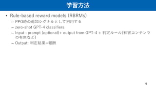 学習方法
• Rule-based reward models (RBRMs)
– PPO時の追加シグナルとして利用する
– zero-shot GPT-4 classifiers
– Input : prompt (optional)+ output from GPT-4 + 判定ルール(有害コンテンツ
の有無など)
– Output: 判定結果=報酬
9
 