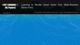 DEEP LEARNING JP
[DL Papers]
Learning to Render Novel Views from Wide-Baseline
Stereo Pairs
Presenter: Yuki Kondo (Ukita Lab., Toyota Technological Institute)
http://deeplearning.jp/
2023.08.18
1
Yuki Kondo @ TTI
 