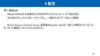 4 設定
データセット
Webtext2(Webから収集された96GBのテキストと1.62 × 1010語を含む
20.3Mのドキュメント)をトークナイズし、一部をテストデータとして確保。
Books Corpus, Common Crawl, 英語版Wikipedia, および一般に公開されている イン
ターネット書籍についてもテストを行う。
13
 