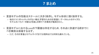 7 まとめ
• 言語モデルの性能はスケールに大きく依存し, モデル形状に弱く依存する。
– 他の2つにボトルネックがない場合,学習のための計算量C, データセットのサイズD,
モデルのパラメータ数Nと性能Lの間でべき乗則が観測された。
• 言語モデルにおけるLossの下限値は存在するため, その点に到達する前までに
べき乗則は崩壊するはず。
– ただ, その計算量とモデルサイズまでは現時点では何桁も離れている。
21
 