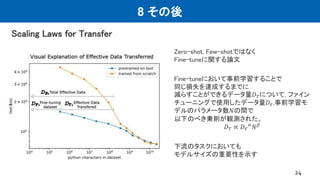 8 その後
Scaling Laws for Transfer
24
Zero-shot, Few-shotではなく
Fine-tuneに関する論文
Fine-tuneにおいて事前学習することで
同じ損失を達成するまでに
減らすことができるデータ量𝐷𝑇について, ファイン
チューニングで使用したデータ量𝐷𝐹,事前学習モ
デルのパラメータ数𝑁の間で
以下のべき乗則が観測された。
𝐷𝑇 ∝ 𝐷𝐹
𝛼
𝑁𝛽
下流のタスクにおいても
モデルサイズの重要性を示す
 