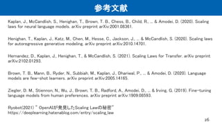 参考文献
Kaplan, J., McCandlish, S., Henighan, T., Brown, T. B., Chess, B., Child, R., ... & Amodei, D. (2020). Scaling
laws for neural language models. arXiv preprint arXiv:2001.08361.
Henighan, T., Kaplan, J., Katz, M., Chen, M., Hesse, C., Jackson, J., ... & McCandlish, S. (2020). Scaling laws
for autoregressive generative modeling. arXiv preprint arXiv:2010.14701.
Hernandez, D., Kaplan, J., Henighan, T., & McCandlish, S. (2021). Scaling Laws for Transfer. arXiv preprint
arXiv:2102.01293.
Brown, T. B., Mann, B., Ryder, N., Subbiah, M., Kaplan, J., Dhariwal, P., ... & Amodei, D. (2020). Language
models are few-shot learners. arXiv preprint arXiv:2005.14165.
Ziegler, D. M., Stiennon, N., Wu, J., Brown, T. B., Radford, A., Amodei, D., ... & Irving, G. (2019). Fine-tuning
language models from human preferences. arXiv preprint arXiv:1909.08593.
Ryobot(2021) ” OpenAIが発見したScaling Lawの秘密”
https://deeplearning.hatenablog.com/entry/scaling_law
26
 
