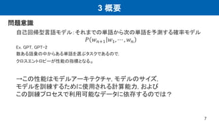 3 概要
問題意識
自己回帰型言語モデル：それまでの単語から次の単語を予測する確率モデル
𝑃 𝑤𝑛+1 𝑤1, ⋯ , 𝑤𝑛
Ex. GPT, GPT-2
数ある語彙の中からある単語を選ぶタスクであるので,
クロスエントロピーが性能の指標となる。
→この性能はモデルアーキテクチャ, モデルのサイズ,
モデルを訓練するために使用される計算能力, および
この訓練プロセスで利用可能なデータに依存するのでは？
7
 