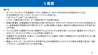 3 概要
他にも
• オーバーフィッティングの普遍性：パラメータ数NとデータサイズDの内片方が固定されていると
片方を増加させても, パフォーマンスにペナルティを受ける。
このペナルティはN0.74/Dに依存する。
(パラメータ数を8倍にすると, データ数を5倍にする必要がある)
• 訓練の普遍性：訓練曲線は予測可能な力則に従うもので, そのパラメータはモデルサイズにほぼ依存しな
い。訓練曲線の初期部分を外挿することで, より長く訓練した場合に達成される損失をおおよそ予測するこ
とが可能。
• サンプル効率：大規模モデルは小規模モデルよりもサンプル効率が高く, より少ない最適化ステップとより
少ないデータ・ポイントで同じレベルの性能に到達する。
• 大規模モデルの効率性：計算リソースが固定されている場合, 非常に大規模なモデルを学習することで最
適な性能が達成できる。
• 最適バッチサイズ：これらのモデルを学習するための理想的なバッチサイズは損失の累乗で表され, 勾配
ノイズスケールを測定することで決定可能。
9
 