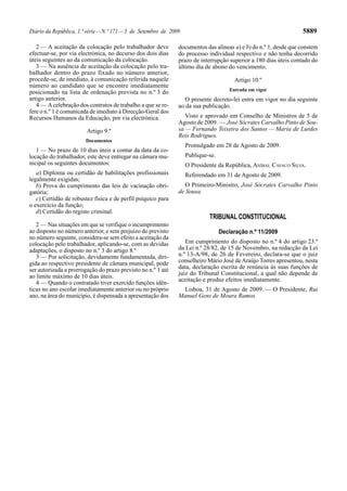 Diário da República, 1.ª série—N.º 171—3 de Setembro de 2009 5889
2 — A aceitação da colocação pelo trabalhador deve
efectuar-se, por via electrónica, no decurso dos dois dias
úteis seguintes ao da comunicação da colocação.
3 — Na ausência de aceitação da colocação pelo tra-
balhador dentro do prazo fixado no número anterior,
procede-se, de imediato, à comunicação referida naquele
número ao candidato que se encontre imediatamente
posicionado na lista de ordenação prevista no n.º 3 do
artigo anterior.
4 — Acelebração dos contratos de trabalho a que se re-
fere o n.º 1 é comunicada de imediato à Direcção-Geral dos
Recursos Humanos da Educação, por via electrónica.
Artigo 9.º
Documentos
1 — No prazo de 10 dias úteis a contar da data da co-
locação do trabalhador, este deve entregar na câmara mu-
nicipal os seguintes documentos:
a) Diploma ou certidão de habilitações profissionais
legalmente exigidas;
b) Prova do cumprimento das leis de vacinação obri-
gatória;
c) Certidão de robustez física e de perfil psíquico para
o exercício da função;
d) Certidão do registo criminal.
2 — Nas situações em que se verifique o incumprimento
ao disposto no número anterior, e sem prejuízo do previsto
no número seguinte, considera-se sem efeito a aceitação da
colocação pelo trabalhador, aplicando-se, com as devidas
adaptações, o disposto no n.º 3 do artigo 8.º
3 — Por solicitação, devidamente fundamentada, diri-
gida ao respectivo presidente de câmara municipal, pode
ser autorizada a prorrogação do prazo previsto no n.º 1 até
ao limite máximo de 10 dias úteis.
4 — Quando o contratado tiver exercido funções idên-
ticas no ano escolar imediatamente anterior ou no próprio
ano, na área do município, é dispensada a apresentação dos
TRIBUNAL CONSTITUCIONAL
Declaração n.º 11/2009
Em cumprimento do disposto no n.º 4 do artigo 23.º
da Lei n.º 28/82, de 15 de Novembro, na redacção da Lei
n.º 13-A/98, de 26 de Fevereiro, declara-se que o juiz
conselheiro Mário José deAraújo Torres apresentou, nesta
data, declaração escrita de renúncia às suas funções de
juiz do Tribunal Constitucional, a qual não depende de
aceitação e produz efeitos imediatamente.
Lisboa, 31 de Agosto de 2009. — O Presidente, Rui
Manuel Gens de Moura Ramos.
documentos das alíneas a) e b) do n.º 1, desde que constem
do processo individual respectivo e não tenha decorrido
prazo de interrupção superior a 180 dias úteis contado do
último dia de abono do vencimento.
Artigo 10.º
Entrada em vigor
O presente decreto-lei entra em vigor no dia seguinte
ao da sua publicação.
Visto e aprovado em Conselho de Ministros de 5 de
Agosto de 2009. — José Sócrates Carvalho Pinto de Sou-
sa — Fernando Teixeira dos Santos — Maria de Lurdes
Reis Rodrigues.
Promulgado em 28 de Agosto de 2009.
Publique-se.
O Presidente da República, ANÍBAL CAVACO SILVA.
Referendado em 31 de Agosto de 2009.
O Primeiro-Ministro, José Sócrates Carvalho Pinto
de Sousa.
 