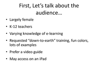 First, Let’s talk about the
               audience…
• Largely female
• K-12 teachers
• Varying knowledge of e-learning
• Requested “down-to-earth” training, fun colors,
  lots of examples
• Prefer a video guide
• May access on an iPad
 