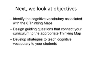 Next, we look at objectives
Identify the cognitive vocabulary associated
with the 8 Thinking Maps
Design guiding questions that connect your
curriculum to the appropriate Thinking Map
Develop strategies to teach cognitive
vocabulary to your students
 