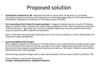 Proposed solution
•   Certification Credential in TM - Required activities to renew their certification (i.e. providing
    mentoring sessions to teachers that need assistance with ideas/approaches for TM implementation
    and delivery, attendance of webcasts on TM sponsored by TM staff).

•   Pre-Instructional Flash Video (5 minute duration) – Integrate statistics/positive results of Thinking
    Maps on student impact, testimonials, action shots, background music. Tap the emotional resonance
    of these educators – gain their buy-in for the credibility, legitimacy, and value added results these
    maps are proven to offer students and educators.
    Note: To be shown during faculty meeting by curriculum resource teacher or school administrator for
    proactive change management.

•   eLearning Module (30 minutes)
    New navigation approach: (Thumbs up / Thumbs Down) if you understand the concept and are ready
    to move forward, then click the thumbs up button, if you don’t understand, simply click the thumbs
    down and a screen appears providing more guidance as well as a “kid coach” (teacher assistant) that
    demonstrates two more examples.
    Each thinking map lesson begins with a video demonstration from an expert teacher certified in TM.
    Three sections in each of the map lessons:
    Purpose, Guiding Questions, Cognitive Keywords
 