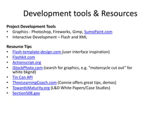 Development tools & Resources
Project Development Tools
• Graphics - Photoshop, Fireworks, Gimp, SumoPaint.com
• Interactive Development – Flash and XML

Resource Tips
• Flash-template-design.com (user interface inspiration)
• Flashkit.com
• Actionscript.org
• iStockPhoto.com (search for graphics, e.g. “motorcycle cut out” for
   white bkgnd)
• Tin Can API
• TheeLearningCoach.com (Connie offers great tips, demos)
• TowardsMaturity.org (L&D White Papers/Case Studies)
• Section508.gov
 