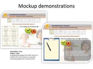 Mockup demonstrations




Check Mark = True
X Mark = False
A feedback box appears for either choice, to
reaffirm the correct choice or to provide
corrective guidance for incorrect choice
 