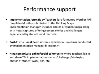 Performance support
• Implementation Journals by Teachers (pre-formatted Word or PPT
  template) Monthly submission to the Thinking Maps
  implementation manager, includes photos of student maps along
  with notes captured offering success stories and challenges
  experienced by students and teachers.

• Post-Instructional Events (1 hour synchronous webinar conducted
  by implementation manager bi-monthly).

• Ning.com private online/social community where teachers log in
  and share TM implementation success/challenges/strategies,
  photos of student work, tips, etc.
 