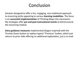 Conclusion
Solution designed to offer a fun, engaging, non-traditional approach
to eLearning while appealing to various learning modalities. The focus
is on successful implementation of Thinking Maps into classrooms.
My strategies offer pre and post instructional events to blend around
the eLearning module.

Extra guidance measures implemented (Gagne inspired) with the
Thumbs Down button to replace typical “Previous” button, which just
returns to prior slide offering no additional explanation, just a re-read.
 