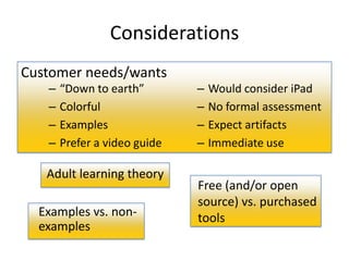Considerations
Customer needs/wants
   –   “Down to earth”        –   Would consider iPad
   –   Colorful               –   No formal assessment
   –   Examples               –   Expect artifacts
   –   Prefer a video guide   –   Immediate use

   Adult learning theory
                              Free (and/or open
                              source) vs. purchased
  Examples vs. non-           tools
  examples
 