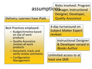 Roles involved: Program
                   assumptionsManager, Instructional
                              Designer, Developer,
Delivery: Learners have iPads Quality Assurance

Best Practices employed:       4-day turnaround on
   – Budget/timeline based     Subject Matter Expert
     on size of work           reviews
     products
   – Quality Assurance              Instructional Designer
     reviews all work               & Developer versed in
     products                       iBooks Author
   – Document, track, and
     verify review comments   Unlimited access to at
   – Configuration
     Management               least one SME
 