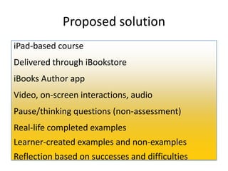Proposed solution
iPad-based course
Delivered through iBookstore
iBooks Author app
Video, on-screen interactions, audio
Pause/thinking questions (non-assessment)
Real-life completed examples
Learner-created examples and non-examples
Reflection based on successes and difficulties
 