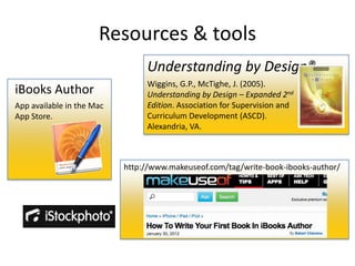 Resources & tools
                                Understanding by Design®
                                Wiggins, G.P., McTighe, J. (2005).
iBooks Author                   Understanding by Design – Expanded 2nd
App available in the Mac        Edition. Association for Supervision and
App Store.                      Curriculum Development (ASCD).
                                Alexandria, VA.



                           http://www.makeuseof.com/tag/write-book-ibooks-author/
 