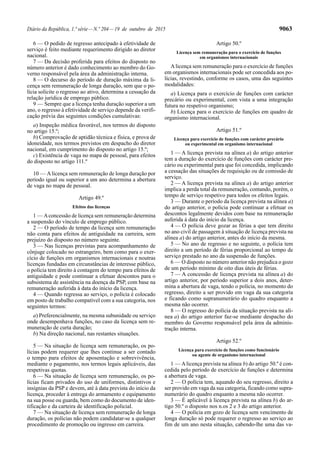 Diário da República, 1.ª série—N.º 204—19 de outubro de 2015 9063
6 — O pedido de regresso antecipado à efetividade de
serviço é feito mediante requerimento dirigido ao diretor
nacional.
7 — Da decisão proferida para efeitos do disposto no
número anterior é dado conhecimento ao membro do Go-
verno responsável pela área da administração interna.
8 — O decurso do período de duração máxima da li-
cença sem remuneração de longa duração, sem que o po-
lícia solicite o regresso ao ativo, determina a cessação da
relação jurídica de emprego público.
9 — Sempre que a licença tenha duração superior a um
ano, o regresso à efetividade de serviço depende da verifi-
cação prévia das seguintes condições cumulativas:
a) Inspeção médica favorável, nos termos do disposto
no artigo 15.º;
b) Comprovação de aptidão técnica e física, e prova de
idoneidade, nos termos previstos em despacho do diretor
nacional, em cumprimento do disposto no artigo 15.º;
c) Existência de vaga no mapa de pessoal, para efeitos
do disposto no artigo 111.º
10 — Alicença sem remuneração de longa duração por
período igual ou superior a um ano determina a abertura
de vaga no mapa de pessoal.
Artigo 49.º
Efeitos das licenças
1 — Aconcessão de licença sem remuneração determina
a suspensão do vínculo de emprego público.
2 — O período de tempo da licença sem remuneração
não conta para efeitos de antiguidade na carreira, sem
prejuízo do disposto no número seguinte.
3 — Nas licenças previstas para acompanhamento de
cônjuge colocado no estrangeiro, bem como para o exer-
cício de funções em organismos internacionais e noutras
licenças fundadas em circunstâncias de interesse público,
o polícia tem direito à contagem do tempo para efeitos de
antiguidade e pode continuar a efetuar descontos para o
subsistema de assistência na doença da PSP, com base na
remuneração auferida à data do início da licença.
4 — Quando regressa ao serviço, o polícia é colocado
em posto de trabalho compatível com a sua categoria, nos
seguintes termos:
a) Preferencialmente, na mesma subunidade ou serviço
onde desempenhava funções, no caso da licença sem re-
muneração de curta duração;
b) Na direção nacional, nas restantes situações.
5 — Na situação de licença sem remuneração, os po-
lícias podem requerer que lhes continue a ser contado
o tempo para efeitos de aposentação e sobrevivência,
mediante o pagamento, nos termos legais aplicáveis, das
respetivas quotas.
6 — Na situação de licença sem remuneração, os po-
lícias ficam privados do uso de uniformes, distintivos e
insígnias da PSP e devem, até à data prevista do início da
licença, proceder à entrega do armamento e equipamento
na sua posse ou guarda, bem como do documento de iden-
tificação e da carteira de identificação policial.
7 — Na situação de licença sem remuneração de longa
duração, os polícias não podem candidatar-se a qualquer
procedimento de promoção ou ingresso em carreira.
Artigo 50.º
Licença sem remuneração para o exercício de funções
em organismos internacionais
Alicença sem remuneração para o exercício de funções
em organismos internacionais pode ser concedida aos po-
lícias, revestindo, conforme os casos, uma das seguintes
modalidades:
a) Licença para o exercício de funções com carácter
precário ou experimental, com vista a uma integração
futura no respetivo organismo;
b) Licença para o exercício de funções em quadro de
organismo internacional.
Artigo 51.º
Licença para exercício de funções com carácter precário
ou experimental em organismo internacional
1 — A licença prevista na alínea a) do artigo anterior
tem a duração do exercício de funções com carácter pre-
cário ou experimental para que foi concedida, implicando
a cessação das situações de requisição ou de comissão de
serviço.
2 — A licença prevista na alínea a) do artigo anterior
implica a perda total da remuneração, contando, porém, o
tempo de serviço respetivo para todos os efeitos legais.
3 — Durante o período da licença prevista na alínea a)
do artigo anterior, o polícia pode continuar a efetuar os
descontos legalmente devidos com base na remuneração
auferida à data do início da licença.
4 — O polícia deve gozar as férias a que tem direito
no ano civil de passagem à situação de licença prevista na
alínea a) do artigo anterior, antes do início da mesma.
5 — No ano de regresso e no seguinte, o polícia tem
direito a um período de férias proporcional ao tempo de
serviço prestado no ano da suspensão de funções.
6 — O disposto no número anterior não prejudica o gozo
de um período mínimo de oito dias úteis de férias.
7 — A concessão de licença prevista na alínea a) do
artigo anterior, por período superior a dois anos, deter-
mina a abertura de vaga, tendo o polícia, no momento do
regresso, direito a ser provido em vaga da sua categoria
e ficando como supranumerário do quadro enquanto a
mesma não ocorrer.
8 — O regresso do polícia da situação prevista na alí-
nea a) do artigo anterior faz-se mediante despacho do
membro do Governo responsável pela área da adminis-
tração interna.
Artigo 52.º
Licença para exercício de funções como funcionário
ou agente de organismo internacional
1 — Alicença prevista na alínea b) do artigo 50.º é con-
cedida pelo período de exercício de funções e determina
a abertura de vaga.
2 — O polícia tem, aquando do seu regresso, direito a
ser provido em vaga da sua categoria, ficando como supra-
numerário do quadro enquanto a mesma não ocorrer.
3 — É aplicável à licença prevista na alínea b) do ar-
tigo 50.º o disposto nos n.os 2 e 3 do artigo anterior.
4 — O polícia em gozo de licença sem vencimento de
longa duração só pode requerer o regresso ao serviço ao
fim de um ano nesta situação, cabendo-lhe uma das va-
 