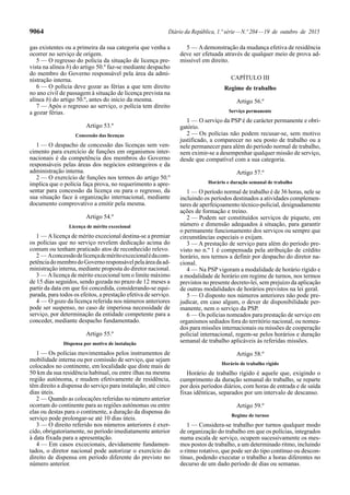 9064 Diário da República, 1.ª série—N.º 204—19 de outubro de 2015
gas existentes ou a primeira da sua categoria que venha a
ocorrer no serviço de origem.
5 — O regresso do polícia da situação de licença pre-
vista na alínea b) do artigo 50.º faz-se mediante despacho
do membro do Governo responsável pela área da admi-
nistração interna.
6 — O polícia deve gozar as férias a que tem direito
no ano civil de passagem à situação de licença prevista na
alínea b) do artigo 50.º, antes do início da mesma.
7 — Após o regresso ao serviço, o polícia tem direito
a gozar férias.
Artigo 53.º
Concessão das licenças
1 — O despacho de concessão das licenças sem ven-
cimento para exercício de funções em organismos inter-
nacionais é da competência dos membros do Governo
responsáveis pelas áreas dos negócios estrangeiros e da
administração interna.
2 — O exercício de funções nos termos do artigo 50.º
implica que o polícia faça prova, no requerimento a apre-
sentar para concessão da licença ou para o regresso, da
sua situação face à organização internacional, mediante
documento comprovativo a emitir pela mesma.
Artigo 54.º
Licença de mérito excecional
1 — Alicença de mérito excecional destina-se a premiar
os polícias que no serviço revelem dedicação acima do
comum ou tenham praticado atos de reconhecido relevo.
2 — Aconcessãodelicençademéritoexcecionalédacom-
petênciadomembrodoGovernoresponsávelpelaáreadaad-
ministração interna, mediante proposta do diretor nacional.
3 — Alicença de mérito excecional tem o limite máximo
de 15 dias seguidos, sendo gozada no prazo de 12 meses a
partir da data em que foi concedida, considerando-se equi-
parada, para todos os efeitos, a prestação efetiva de serviço.
4 — O gozo da licença referida nos números anteriores
pode ser suspenso, no caso de imperiosa necessidade de
serviço, por determinação da entidade competente para a
conceder, mediante despacho fundamentado.
Artigo 55.º
Dispensa por motivo de instalação
1 — Os polícias movimentados pelos instrumentos de
mobilidade interna ou por comissão de serviço, que sejam
colocados no continente, em localidade que diste mais de
50 km da sua residência habitual, ou entre ilhas na mesma
região autónoma, e mudem efetivamente de residência,
têm direito a dispensa do serviço para instalação, até cinco
dias úteis.
2 — Quando as colocações referidas no número anterior
ocorram do continente para as regiões autónomas ou entre
elas ou destas para o continente, a duração da dispensa do
serviço pode prolongar-se até 10 dias úteis.
3 — O direito referido nos números anteriores é exer-
cido, obrigatoriamente, no período imediatamente anterior
à data fixada para a apresentação.
4 — Em casos excecionais, devidamente fundamen-
tados, o diretor nacional pode autorizar o exercício do
direito de dispensa em período diferente do previsto no
número anterior.
5 — Ademonstração da mudança efetiva de residência
deve ser efetuada através de qualquer meio de prova ad-
missível em direito.
CAPÍTULO III
Regime de trabalho
Artigo 56.º
Serviço permanente
1 — O serviço da PSP é de carácter permanente e obri-
gatório.
2 — Os polícias não podem recusar-se, sem motivo
justificado, a comparecer no seu posto de trabalho ou a
nele permanecer para além do período normal de trabalho,
nem eximir-se a desempenhar qualquer missão de serviço,
desde que compatível com a sua categoria.
Artigo 57.º
Horário e duração semanal de trabalho
1 — O período normal de trabalho é de 36 horas, nele se
incluindo os períodos destinados a atividades complemen-
tares de aperfeiçoamento técnico-policial, designadamente
ações de formação e treino.
2 — Podem ser constituídos serviços de piquete, em
número e dimensão adequados à situação, para garantir
o permanente funcionamento dos serviços ou sempre que
circunstâncias especiais o exijam.
3 — A prestação de serviço para além do período pre-
visto no n.º 1 é compensada pela atribuição de crédito
horário, nos termos a definir por despacho do diretor na-
cional.
4 — Na PSP vigoram a modalidade de horário rígido e
a modalidade de horário em regime de turnos, nos termos
previstos no presente decreto-lei, sem prejuízo da aplicação
de outras modalidades de horários previstos na lei geral.
5 — O disposto nos números anteriores não pode pre-
judicar, em caso algum, o dever de disponibilidade per-
manente, nem o serviço da PSP.
6 — Os polícias nomeados para prestação de serviço em
organismos sediados fora do território nacional, ou nomea-
dos para missões internacionais ou missões de cooperação
policial internacional, regem-se pelos horários e duração
semanal de trabalho aplicáveis às referidas missões.
Artigo 58.º
Horário de trabalho rígido
Horário de trabalho rígido é aquele que, exigindo o
cumprimento da duração semanal do trabalho, se reparte
por dois períodos diários, com horas de entrada e de saída
fixas idênticas, separados por um intervalo de descanso.
Artigo 59.º
Regime de turnos
1 — Considera-se trabalho por turnos qualquer modo
de organização do trabalho em que os polícias, integrados
numa escala de serviço, ocupem sucessivamente os mes-
mos postos de trabalho, a um determinado ritmo, incluindo
o ritmo rotativo, que pode ser do tipo contínuo ou descon-
tínuo, podendo executar o trabalho a horas diferentes no
decurso de um dado período de dias ou semanas.
 