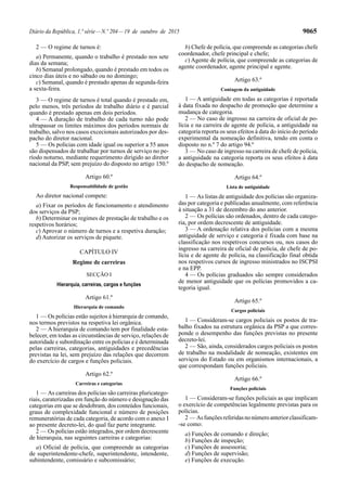 Diário da República, 1.ª série—N.º 204—19 de outubro de 2015 9065
2 — O regime de turnos é:
a) Permanente, quando o trabalho é prestado nos sete
dias da semana;
b) Semanal prolongado, quando é prestado em todos os
cinco dias úteis e no sábado ou no domingo;
c) Semanal, quando é prestado apenas de segunda-feira
a sexta-feira.
3 — O regime de turnos é total quando é prestado em,
pelo menos, três períodos de trabalho diário e é parcial
quando é prestado apenas em dois períodos.
4 — A duração de trabalho de cada turno não pode
ultrapassar os limites máximos dos períodos normais de
trabalho, salvo nos casos excecionais autorizados por des-
pacho do diretor nacional.
5 — Os polícias com idade igual ou superior a 55 anos
são dispensados de trabalhar por turnos de serviço no pe-
ríodo noturno, mediante requerimento dirigido ao diretor
nacional da PSP, sem prejuízo do disposto no artigo 150.º
Artigo 60.º
Responsabilidade de gestão
Ao diretor nacional compete:
a) Fixar os períodos de funcionamento e atendimento
dos serviços da PSP;
b) Determinar os regimes de prestação de trabalho e os
respetivos horários;
c) Aprovar o número de turnos e a respetiva duração;
d) Autorizar os serviços de piquete.
CAPÍTULO IV
Regime de carreiras
SECÇÃO I
Hierarquia, carreiras, cargos e funções
Artigo 61.º
Hierarquia de comando
1 — Os polícias estão sujeitos à hierarquia de comando,
nos termos previstos na respetiva lei orgânica.
2 — A hierarquia de comando tem por finalidade esta-
belecer, em todas as circunstâncias de serviço, relações de
autoridade e subordinação entre os polícias e é determinada
pelas carreiras, categorias, antiguidades e precedências
previstas na lei, sem prejuízo das relações que decorrem
do exercício de cargos e funções policiais.
Artigo 62.º
Carreiras e categorias
1 — As carreiras dos polícias são carreiras pluricatego-
riais, caraterizadas em função do número e designação das
categorias em que se desdobram, dos conteúdos funcionais,
graus de complexidade funcional e número de posições
remuneratórias de cada categoria, de acordo com o anexo I
ao presente decreto-lei, do qual faz parte integrante.
2 — Os polícias estão integrados, por ordem decrescente
de hierarquia, nas seguintes carreiras e categorias:
a) Oficial de polícia, que compreende as categorias
de superintendente-chefe, superintendente, intendente,
subintendente, comissário e subcomissário;
b) Chefe de polícia, que compreende as categorias chefe
coordenador, chefe principal e chefe;
c) Agente de polícia, que compreende as categorias de
agente coordenador, agente principal e agente.
Artigo 63.º
Contagem da antiguidade
1 — A antiguidade em todas as categorias é reportada
à data fixada no despacho de promoção que determine a
mudança de categoria.
2 — No caso de ingresso na carreira de oficial de po-
lícia e na carreira de agente de polícia, a antiguidade na
categoria reporta os seus efeitos à data do início do período
experimental da nomeação definitiva, tendo em conta o
disposto no n.º 7 do artigo 94.º
3 — No caso de ingresso na carreira de chefe de polícia,
a antiguidade na categoria reporta os seus efeitos à data
do despacho de nomeação.
Artigo 64.º
Lista de antiguidade
1 — As listas de antiguidade dos polícias são organiza-
das por categoria e publicadas anualmente, com referência
à situação a 31 de dezembro do ano anterior.
2 — Os polícias são ordenados, dentro de cada catego-
ria, por ordem decrescente de antiguidade.
3 — A ordenação relativa dos polícias com a mesma
antiguidade de serviço e categoria é fixada com base na
classificação nos respetivos concursos ou, nos casos do
ingresso na carreira de oficial de polícia, de chefe de po-
lícia e de agente de polícia, na classificação final obtida
nos respetivos cursos de ingresso ministrados no ISCPSI
e na EPP.
4 — Os polícias graduados são sempre considerados
de menor antiguidade que os polícias promovidos a ca-
tegoria igual.
Artigo 65.º
Cargos policiais
1 — Consideram-se cargos policiais os postos de tra-
balho fixados na estrutura orgânica da PSP a que corres-
ponde o desempenho das funções previstas no presente
decreto-lei.
2 — São, ainda, considerados cargos policiais os postos
de trabalho na modalidade de nomeação, existentes em
serviços do Estado ou em organismos internacionais, a
que correspondam funções policiais.
Artigo 66.º
Funções policiais
1 — Consideram-se funções policiais as que implicam
o exercício de competências legalmente previstas para os
polícias.
2 — Asfunçõesreferidasnonúmeroanteriorclassificam-
-se como:
a) Funções de comando e direção;
b) Funções de inspeção;
c) Funções de assessoria;
d) Funções de supervisão;
e) Funções de execução.
 