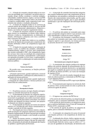 9066 Diário da República, 1.ª série—N.º 204—19 de outubro de 2015
3 — Afunção de comando e direção traduz-se no exer-
cício da autoridade que é conferida a um polícia para co-
mandar, dirigir, chefiar, coordenar e controlar unidades,
subunidades, estabelecimentos, órgãos e serviços da PSP,
no plano estratégico, operacional e tático, de acordo com
a respetiva complexidade, sendo responsável pelo cum-
primento das missões e resultados alcançados.
4 — A função de inspeção traduz-se no exercício do
controlo interno da atividade de todos os serviços da PSP
nos domínios operacional, administrativo, financeiro e
técnico, nos termos do respetivo regulamento interno.
5 — A função de assessoria consiste na prestação de
apoio técnico ao comandante ou diretor sobre matérias
policiais e traduz-se, designadamente, na elaboração de
estudos, informações e propostas com vista a contribuir
para o processo de decisão.
6 — A função de supervisão traduz-se na coordena-
ção direta de funções de execução para cumprimento das
missões atribuídas à PSP e de competências legais dos
serviços.
7 — A função de execução traduz-se na realização de
tarefas e ações, no âmbito das unidades, subunidades,
estabelecimentos, órgãos e serviços, para cumprimento
das missões atribuídas à PSP e das competências legais
dos serviços, bem como na satisfação dos compromissos
internacionais assumidos, nomeadamente a participação
em operações de gestão civil de crises, a representação e
cooperação policial e a colaboração em outras missões de
interesse público.
Artigo 67.º
Natureza das funções
De acordo com a sua natureza, as funções policiais
classificam-se como:
a) Funções operacionais, quando implicarem, essencial
ou predominantemente, a utilização de conhecimentos e a
aplicação de técnicas policiais;
b) Funções de apoio operacional, quando implicarem
a conjugação de conhecimentos e técnicas policiais com
outras áreas de conhecimento.
Artigo 68.º
Desempenho de funções
1 — Os polícias exercem, em regra, funções correspon-
dentes ao conteúdo funcional da sua categoria.
2 — O desempenho de funções em categorias superio-
res, fora dos casos previstos no regime do recrutamento
excecional e na graduação, tem caráter excecional e apenas
pode ser reconhecido para efeitos curriculares, nos termos
a definir por despacho do diretor nacional, sem prejuízo
do disposto nos números seguintes.
3 — O desempenho de funções nos termos do número
anterior só é reconhecido para efeitos remuneratórios se
exceder o período de 60 dias seguidos.
4 — Na situação prevista no número anterior, o desem-
penho de funções em categorias superiores é precedido de
despacho fundamentado do diretor nacional que reconheça
a excecionalidade da situação e está limitado ao período
de quatro meses.
5 — Dentro da mesma carreira, o conteúdo funcional
das categorias superiores integra o das que lhe sejam infe-
riores, sem prejuízo do princípio da adequação das funções
às aptidões e qualificações profissionais.
6 — A descrição do conteúdo funcional das categorias
não constitui fundamento para o não cumprimento do dever
de obediência, nem prejudica a atribuição aos polícias de
funções não expressamente mencionadas, que lhe sejam
afins ou funcionalmente ligadas, para as quais detenham
qualificação e que não impliquem desvalorização profis-
sional.
Artigo 69.º
Exercício de cargos
1 — Os polícias não podem ser nomeados para cargo
a que corresponda categoria inferior à que possuem, nem
estar subordinados a polícias de menor categoria.
2 — Os polícias com formação e experiência adequa-
das podem ser nomeados para cargo a que corresponda
categoria superior à que possuem, nos termos previstos
no presente decreto-lei e na lei orgânica da PSP.
SECÇÃO II
Recrutamento
SUBSECÇÃO I
Disposições gerais
Artigo 70.º
Recrutamento para categorias de ingresso
1 — A constituição das relações jurídicas de emprego
público dos polícias depende do preenchimento dos re-
quisitos previstos no presente decreto-lei e na legislação
que regula as condições de acesso ao Curso de Formação
de Oficiais de Polícia (CFOP) e ao Curso de Formação
de Agentes (CFA).
2 — O CFOP é um ciclo de estudos integrado de mes-
trado em ciências policiais, é ministrado no ISCPSI e rege-
-se por diploma próprio.
3 — O CFAé ministrado na EPP e rege-se por diploma
próprio.
4 — O recrutamento para ingresso na carreira de chefe
de polícia é feito exclusivamente de entre os polícias da
carreira de agente de polícia.
Artigo 71.º
Categorias de ingresso
1 — O ingresso nas carreiras da PSP faz-se:
a) Na carreira de oficial de polícia, na categoria de sub-
comissário, para os elementos habilitados com o CFOP;
b) Na carreira de chefe de polícia, na categoria de chefe,
para os polícias habilitados com o Curso de Formação de
Chefes (CFC), ministrado na EPP;
c) Na carreira de agente de polícia, na categoria de
agente, para os elementos habilitados com o CFA.
2 — A nomeação em categorias de acesso do pessoal
com funções policiais é da competência do diretor na-
cional.
3 — Aordenação dos oficiais, chefes e agentes nas cate-
gorias de ingresso das respetivas carreiras é feita segundo
a classificação final dos cursos a que se refere o n.º 1 e,
em caso de igualdade de classificação, de harmonia com
 