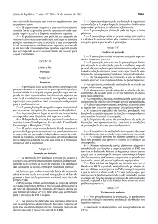 Diário da República, 1.ª série—N.º 204—19 de outubro de 2015 9067
os critérios de desempate previstos nos regulamentos dos
respetivos cursos.
4 — O ingresso nas categorias a que se refere o número
anterior faz-se na primeira posição remuneratória da cate-
goria respetiva, salvo o disposto no número seguinte.
5 — O posicionamento dos polícias na categoria de
subcomissário e na categoria de chefe tem lugar na primeira
posição remuneratória ou na posição a que corresponda
nível remuneratório imediatamente superior, no caso de
já ser auferida remuneração base igual ou superior àquela
que corresponde ao nível remuneratório da posição para
a qual transitariam.
SECÇÃO III
SUBSECÇÃO I
Promoção
Artigo 72.º
Promoção
1 — Apromoção faz-se de acordo com as disposições do
presente decreto-lei e processa-se para a primeira posição
remuneratória da categoria ou para posição a que corres-
ponda um nível remuneratório imediatamente superior, no
caso de já ser auferida remuneração base igual ou superior
àquela que corresponde ao nível remuneratório da posição
para a qual transitariam.
2 — Apromoçãodopolíciaarguido,emprocessocriminal
ou em processo disciplinar, fica suspensa até decisão final.
3 — A promoção tem lugar se aos factos denunciados
corresponder pena disciplinar não superior a multa.
4 — O despacho de promoção a que se refere o número
anterior é precedido de parecer favorável do Conselho de
Deontologia e Disciplina (CDD).
5 — O polícia cuja promoção tenha ficado suspensa é
promovido logo que cessem os motivos que determinaram
a suspensão na promoção, independentemente da exis-
tência de vacatura, ocupando na escala de antiguidade na
nova categoria a mesma posição que teria se a promoção
ocorresse sem a suspensão.
Artigo 73.º
Promoção por distinção
1 — A promoção por distinção consiste no acesso a
categoria ou carreira imediatamente superior, independen-
temente da existência de posto de trabalho e da satisfação
das condições de acesso, e tem por finalidade premiar:
a) Polícias que tenham cometido feitos de extraordi-
nária valentia ou de excecional abnegação na defesa de
pessoas e bens ou do património nacional, com risco da
própria vida;
b) Polícias que tenham demonstrado ao longo da carreira
elevada competência técnica e profissional, demonstrativa
de notável capacidade de comando, direção ou chefia, ou
que tenham prestado serviços relevantes que contribuam
para o prestígio da PSP e do país.
2 — As promoções referidas nos números anteriores
são da competência do membro do Governo responsável
pela área da administração interna, mediante proposta do
diretor nacional e parecer favorável do CDD.
3 — O processo de promoção por distinção é organizado
nas condições a fixar por despacho do membro do Governo
responsável pela área da administração interna.
4 — A promoção por distinção pode ter lugar a título
póstumo.
5 — Apromoção prevista no presente artigo não implica
a valorização remuneratória dos restantes elementos da
categoria para a qual se deu a promoção.
Artigo 74.º
Condições de promoção
1 — Apromoção consiste no acesso a categoria superior
dentro da mesma carreira.
2 — Apromoção, salvo no caso de promoção por distin-
ção, depende da existência de posto de trabalho no mapa de
pessoal, da aprovação em procedimento concursal pelo mé-
tododeavaliaçãocurricularouemcursoespecíficoedaveri-
ficação dos pré-requisitos previstos no presente decreto-lei.
3 — Os pré-requisitos de promoção, a que se refere o
número anterior, e os respetivos fatores de ponderação são:
a)Aexperiência, ponderada em função da avaliação do
tempo mínimo na categoria;
b) O desempenho, ponderado pelas avaliações de de-
sempenho, de acordo com os níveis mínimos exigidos
para cada categoria;
c) A competência técnica, ponderada pela aquisição de
um mínimo de créditos de formação geral e especializada;
d)Aclasse de comportamento, ponderada de acordo com
as regras previstas em regulamento disciplinar próprio;
e) O exercício específico de funções, ponderado em
função do exercício mínimo de funções correspondentes
ao conteúdo funcional da categoria;
f) A frequência de curso de promoção ou de ação de
formação com aproveitamento, consoante as condições
de promoção fixadas no presente decreto-lei.
4 — Ainexistênciadeavaliaçãododesempenhonãocons-
titui fundamento para exclusão no procedimento concursal.
5 — A situação prevista no número anterior é regu-
lada pela portaria que aprova o sistema de avaliação do
desempenho.
6 — O tempo mínimo de serviço efetivo na categoria é
contabilizado nas funções e cargos exercidos na PSP, nos
serviços no âmbito do Sistema de Segurança Interna ou em
cargos para os quais os polícias sejam nomeados por despa-
cho dos membros do Governo competentes ou pelo diretor
nacional e, como tal, sejam legalmente equiparados.
7 — Para efeitos do disposto no número anterior, é
fixado em 40 % o período obrigatório de prestação de
serviço efetivo, na categoria e na PSP, como pré-requisito
a que se refere a alínea a) do n.º 3, aos polícias que, por
sua iniciativa, tenham concorrido e sido nomeados para o
exercício de funções noutro organismo da administração
central, regional e local do Estado, bem como no setor
público empresarial.
Artigo 75.º
Parâmetros de avaliação
1 — Nos procedimentos de promoção, os parâmetros
gerais de avaliação e respetiva ponderação são fixados nos
seguintes termos:
a) Avaliação de desempenho, com uma ponderação de
10 %;
 