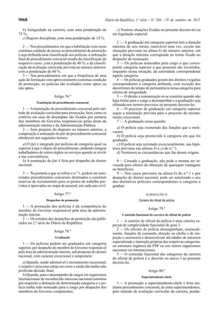 9068 Diário da República, 1.ª série—N.º 204—19 de outubro de 2015
b) Antiguidade na carreira, com uma ponderação de
75 %;
c) Registo disciplinar, com uma ponderação de 15 %.
2 — Nos procedimentos em que a habilitação com curso
constitua condição de acesso ao procedimento de promoção
e seja atribuída uma classificação aos polícias, a ordenação
final do procedimento concursal resulta da classificação do
respetivo curso, com a ponderação de 40 %, e da classifi-
cação da avaliação curricular prevista no número anterior,
com a ponderação de 60 %.
3 — Nos procedimentos em que a frequência de uma
ação de formação com aproveitamento constitua condição
de promoção, os polícias são avaliados como aptos ou
não aptos.
Artigo 76.º
Tramitação do procedimento concursal
1 — Atramitação do procedimento concursal pelo mé-
todo de avaliação curricular para promoção, bem como os
critérios em caso de desempate são fixados por portaria
dos membros do Governo responsáveis pelas áreas da
administração interna e da Administração Pública.
2 — Sem prejuízo do disposto no número anterior, a
composição e nomeação do júri do procedimento concursal
obedecem aos seguintes termos:
a) O júri é integrado por polícias de categoria igual ou
superior à que é objeto do procedimento, podendo integrar
trabalhadores de outros órgãos ou serviços quando se revele
a sua conveniência;
b) A nomeação do júri é feita por despacho do diretor
nacional.
3 — Na portaria a que se refere o n.º 1, podem ser auto-
rizados procedimentos concursais destinados a constituir
reservas de recrutamento para os postos de trabalho pre-
vistos e aprovados no mapa de pessoal, em cada ano civil.
Artigo 77.º
Despachos de promoção
1 — A promoção dos polícias é da competência do
membro do Governo responsável pela área da adminis-
tração interna.
2 — Os extratos dos despachos de promoção são publi-
cados na 2.ª série do Diário da República.
Artigo 78.º
Graduação
1 — Os polícias podem ser graduados em categoria
superior, por despacho do membro do Governo responsável
pela área da administração interna, sob proposta do diretor
nacional, com carácter excecional e temporário:
a) Quando, sendo admissível o recrutamento excecional,
o respetivo processo esteja em curso e ainda não tenha sido
proferida decisão final;
b) Quando, para o desempenho de cargos em organismos
internacionais de reconhecido interesse nacional constitua
pré-requisito a detenção de determinada categoria e o po-
lícia tenha sido nomeado para o cargo por despacho dos
membros do Governo competentes;
c) Noutras situações fixadas no presente decreto-lei ou
em legislação especial.
2 — A graduação em categoria superior tem a duração
máxima de seis meses, renovável uma vez, exceto nas
situações previstas na alínea b) do número anterior, em
que a duração máxima corresponde ao termo fixado no
despacho de nomeação.
3 — Os polícias nomeados para cargo a que corres-
ponda categoria superior à que possuem são investidos,
enquanto nessa situação, da autoridade correspondente
àquela categoria.
4 — Os polícias graduados gozam dos direitos e regalias
correspondentes à categoria atribuída, com exceção dos
decorrentes do tempo de permanência nessa categoria para
efeitos de antiguidade.
5 — O direito à remuneração só se constitui quando não
haja titular para o cargo a desempenhar e a graduação seja
efetuada nos termos previstos no presente decreto-lei.
6 — O processo de graduação em categoria superior
segue a tramitação prevista para o processo de recruta-
mento excecional.
7 — A graduação cessa quando:
a) O polícia seja exonerado das funções que a moti-
varam;
b) O polícia seja promovido à categoria em que foi
graduado;
c) O polícia seja recrutado excecionalmente, nas hipó-
teses previstas nas alíneas b) e c) do n.º 1;
d) Terminem as circunstâncias que lhe deram origem.
8 — Cessada a graduação, não pode a mesma ser in-
vocada para efeitos de obtenção de quaisquer vantagens
ou benefícios.
9 — Nos casos previstos na alínea b) do n.º 1 e por
despacho do diretor nacional, pode ser autorizado o uso
dos distintivos policiais correspondentes à categoria a
graduar.
SUBSECÇÃO II
Carreira de oficial de polícia
Artigo 79.º
Conteúdo funcional da carreira de oficial de polícia
1 — A carreira de oficial de polícia é uma carreira es-
pecial de complexidade funcional de grau 3.
2 — Os oficiais de polícia desempenham, essencial-
mente, funções de comando, direção ou chefia e de ins-
peção e assessoria e desenvolvem atividades de natureza
especializada e instrução próprias das respetivas categorias,
na estrutura orgânica da PSP ou em outros organismos
nacionais ou internacionais.
3 — O conteúdo funcional das categorias da carreira
de oficial de polícia é o descrito no anexo I ao presente
decreto-lei.
Artigo 80.º
Superintendente-chefe
1 — A promoção a superintendente-chefe é feita me-
diante procedimento concursal, de entre superintendentes,
pelo método de avaliação curricular da carreira, ponde-
 