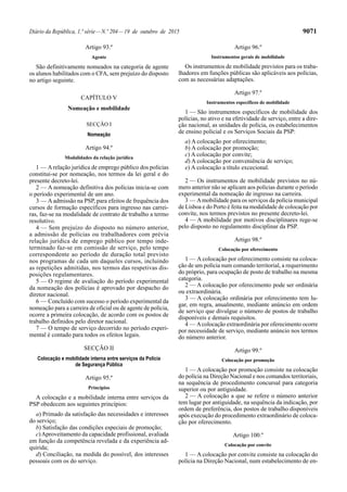 Diário da República, 1.ª série—N.º 204—19 de outubro de 2015 9071
Artigo 93.º
Agente
São definitivamente nomeados na categoria de agente
os alunos habilitados com o CFA, sem prejuízo do disposto
no artigo seguinte.
CAPÍTULO V
Nomeação e mobilidade
SECÇÃO I
Nomeação
Artigo 94.º
Modalidades da relação jurídica
1 — Arelação jurídica de emprego público dos polícias
constitui-se por nomeação, nos termos da lei geral e do
presente decreto-lei.
2 — A nomeação definitiva dos polícias inicia-se com
o período experimental de um ano.
3 — Aadmissão na PSP, para efeitos de frequência dos
cursos de formação específicos para ingresso nas carrei-
ras, faz-se na modalidade de contrato de trabalho a termo
resolutivo.
4 — Sem prejuízo do disposto no número anterior,
a admissão de polícias ou trabalhadores com prévia
relação jurídica de emprego público por tempo inde-
terminado faz-se em comissão de serviço, pelo tempo
correspondente ao período de duração total previsto
nos programas de cada um daqueles cursos, incluindo
as repetições admitidas, nos termos das respetivas dis-
posições regulamentares.
5 — O regime de avaliação do período experimental
da nomeação dos polícias é aprovado por despacho do
diretor nacional.
6 — Concluído com sucesso o período experimental da
nomeação para a carreira de oficial ou de agente de polícia,
ocorre a primeira colocação, de acordo com os postos de
trabalho definidos pelo diretor nacional.
7 — O tempo de serviço decorrido no período experi-
mental é contado para todos os efeitos legais.
SECÇÃO II
Colocação e mobilidade interna entre serviços da Polícia
de Segurança Pública
Artigo 95.º
Princípios
A colocação e a mobilidade interna entre serviços da
PSP obedecem aos seguintes princípios:
a) Primado da satisfação das necessidades e interesses
do serviço;
b) Satisfação das condições especiais de promoção;
c)Aproveitamento da capacidade profissional, avaliada
em função da competência revelada e da experiência ad-
quirida;
d) Conciliação, na medida do possível, dos interesses
pessoais com os do serviço.
Artigo 96.º
Instrumentos gerais de mobilidade
Os instrumentos de mobilidade previstos para os traba-
lhadores em funções públicas são aplicáveis aos polícias,
com as necessárias adaptações.
Artigo 97.º
Instrumentos específicos de mobilidade
1 — São instrumentos específicos de mobilidade dos
polícias, no ativo e na efetividade de serviço, entre a dire-
ção nacional, as unidades de polícia, os estabelecimentos
de ensino policial e os Serviços Sociais da PSP:
a) A colocação por oferecimento;
b) A colocação por promoção;
c) A colocação por convite;
d) A colocação por conveniência de serviço;
e) A colocação a título excecional.
2 — Os instrumentos de mobilidade previstos no nú-
mero anterior não se aplicam aos polícias durante o período
experimental da nomeação de ingresso na carreira.
3 — Amobilidade para os serviços da polícia municipal
de Lisboa e do Porto é feita na modalidade de colocação por
convite, nos termos previstos no presente decreto-lei.
4 — A mobilidade por motivos disciplinares rege-se
pelo disposto no regulamento disciplinar da PSP.
Artigo 98.º
Colocação por oferecimento
1 — A colocação por oferecimento consiste na coloca-
ção de um polícia num comando territorial, a requerimento
do próprio, para ocupação de posto de trabalho na mesma
categoria.
2 — A colocação por oferecimento pode ser ordinária
ou extraordinária.
3 — A colocação ordinária por oferecimento tem lu-
gar, em regra, anualmente, mediante anúncio em ordem
de serviço que divulgue o número de postos de trabalho
disponíveis e demais requisitos.
4 — Acolocação extraordinária por oferecimento ocorre
por necessidade de serviço, mediante anúncio nos termos
do número anterior.
Artigo 99.º
Colocação por promoção
1 — A colocação por promoção consiste na colocação
do polícia na Direção Nacional e nos comandos territoriais,
na sequência de procedimento concursal para categoria
superior ou por antiguidade.
2 — A colocação a que se refere o número anterior
tem lugar por antiguidade, na sequência da indicação, por
ordem de preferência, dos postos de trabalho disponíveis
após execução do procedimento extraordinário de coloca-
ção por oferecimento.
Artigo 100.º
Colocação por convite
1 — A colocação por convite consiste na colocação do
polícia na Direção Nacional, num estabelecimento de en-
 