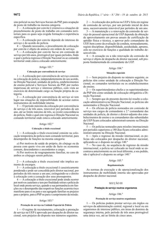 9072 Diário da República, 1.ª série—N.º 204—19 de outubro de 2015
sino policial ou nos Serviços Sociais da PSP, para ocupação
de posto de trabalho na mesma categoria.
2 — Acolocação por convite é extensiva a situações de
preenchimento de posto de trabalho em comandos terri-
toriais para os quais seja exigida formação e experiência
específica.
3 — A colocação por convite depende do interesse do
serviço e do acordo do polícia.
4 — Quando necessário, o procedimento de colocação
por convite é objeto de anúncio em ordem de serviço.
5 — A colocação por convite faz-se em comissão de
serviço por três anos, prorrogável por iguais períodos, findo
o qual o polícia regressa à Direção Nacional ou ao comando
territorial onde estava colocado anteriormente.
Artigo 101.º
Colocação por conveniência de serviço
1 — A colocação por conveniência de serviço consiste
na colocação do polícia, independentemente do seu acordo,
na Direção Nacional, unidades de polícia, estabelecimentos
de ensino policial e Serviços Sociais da PSP, por razões
imperiosas de serviço e interesse público, com vista ao
exercício de determinado cargo ou função própria da ca-
tegoria.
2 — A colocação por conveniência de serviço só tem
lugar nas situações de impossibilidade de acionar outros
instrumentos de mobilidade interna.
3 — O período máximo da colocação por conveniência
de serviço é de três anos, renovável por períodos de um
ano, até ao limite máximo de três, se existir concordância
do polícia, findo o qual este regressa à Direção Nacional ou
comando territorial onde estava colocado anteriormente.
Artigo 102.º
Colocação a título excecional
1 — A colocação a título excecional consiste na colo-
cação temporária do polícia num comando territorial, para
desempenho de funções na mesma categoria:
a) Por motivos de saúde do próprio, do cônjuge ou da
pessoa com quem viva em união de facto ou economia
comum, descendentes e ascendentes a cargo;
b) Por motivos de reagrupamento familiar, no caso de
ambos os cônjuges serem polícias.
2 — A colocação a título excecional não implica au-
mento de encargos.
3 — A colocação a título excecional é casuisticamente
ponderada e pode ser concedida pelo diretor nacional, por
períodos de três meses a um ano, extinguindo-se o direito
à colocação com a cessação dos seus pressupostos.
4 — A colocação a título excecional pode ainda ocorrer
pormotivoscautelaresetemporfinalidaderetiraropolíciado
local onde presta serviço, quando a sua permanência em fun-
ções ou o desempenho das respetivas funções acarreta risco
manifesto para si ou para o seu agregado familiar ou prejuízo
para o próprio, para a PSPou para o cumprimento da missão.
Artigo 103.º
Prestação de serviço na Unidade Especial de Polícia
1 — O regime de recrutamento, colocação e prestação
de serviço na UEP é aprovado por despacho do diretor na-
cional, sem prejuízo do disposto nos números seguintes.
2 — Acolocação dos polícias na UEP é feita em regime
de comissão de serviço, por um período inicial de dois
anos, sucessivamente renovável por períodos de um ano.
3 — A manutenção e a renovação da comissão de ser-
viço do pessoal operacional da UEP depende da obtenção
de aproveitamento em provas anuais de certificação da
aptidão física e técnica, a aprovar pelo comandante da
UEP, bem como da avaliação da conduta, nomeadamente,
registo disciplinar, disponibilidade, assiduidade, aprumo,
zelo no exercício de funções e qualidade do trabalho de-
senvolvido.
4 — A cessação ou a não renovação da comissão de
serviço é objeto de despacho do diretor nacional, sob pro-
posta fundamentada do comandante da UEP.
Artigo 104.º
Situações especiais
1 — Sem prejuízo do disposto no número seguinte, os
polícias têm como unidade de colocação a Direção Na-
cional, os comandos territoriais ou os estabelecimentos
de ensino.
2 — Os superintendentes-chefes e os superintendentes
da PSP têm como unidade de colocação obrigatória a Di-
reção Nacional.
3 — Sempre que do presente decreto-lei resulte a colo-
cação administrativa na Direção Nacional, os polícias são
aumentados à Direção Nacional.
4 — Os oficiais de polícia nomeados em comissão de
serviço nos cargos de comandante e 2.º comandante das
unidades de polícia, de diretor e diretor-adjunto dos esta-
belecimentos de ensino e os comandantes das subunidades
da UEP ficam colocados administrativamente na Direção
Nacional.
5 — Os polícias nomeados para missões internacionais
por períodos superiores a 180 dias ficam colocados admi-
nistrativamente na Direção Nacional.
6 — Após o regresso da missão internacional, os po-
lícias são colocados por despacho do diretor nacional,
aplicando-se o disposto no artigo 140.º
7 — No caso de, na sequência de regresso da missão
internacional, o polícia ser colocado no local onde se en-
contrava anteriormente ou em local diferente, a seu pedido,
não é aplicável o disposto no artigo 140.º
Artigo 105.º
Regulamentação
As normas de execução e de operacionalização dos
instrumentos de mobilidade interna são aprovadas por
despacho do diretor nacional.
SECÇÃO III
Prestação de serviço noutros organismos
Artigo 106.º
Prestação de serviço noutros organismos
1 — Os polícias podem prestar serviço em órgãos ou
serviços da administração central, regional e local ou em
organismos de interesse público, em áreas do domínio da
segurança interna, pelo período de três anos prorrogável
uma única vez, até ao limite de cinco anos.
 