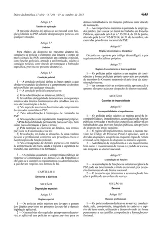 Diário da República, 1.ª série—N.º 204—19 de outubro de 2015 9055
Artigo 2.º
Âmbito de aplicação
O presente decreto-lei aplica-se ao pessoal com fun-
ções policiais da PSP, adiante designado por polícias, em
qualquer situação.
Artigo 3.º
Polícias
Para efeitos do disposto no presente decreto-lei,
considera-se polícia o elemento que integra o corpo de
profissionais da PSP, constituído em carreira especial,
com funções policiais, armado e uniformizado, sujeito à
condição policial, com vínculo de nomeação e formação
específica, prevista no presente decreto-lei.
Artigo 4.º
Condição policial
1 — A condição policial define as bases gerais a que
obedece o exercício de direitos e o cumprimento de deveres
pelos polícias em qualquer situação.
2 — A condição policial caracteriza-se:
a) Pela subordinação ao interesse público;
b) Pela defesa da legalidade democrática, da segurança
interna e dos direitos fundamentais dos cidadãos, nos ter-
mos da Constituição e da lei;
c) Pela sujeição aos riscos decorrentes do cumprimento
das missões cometidas à PSP;
d) Pela subordinação à hierarquia de comando na
PSP;
e) Pela sujeição a um regulamento disciplinar próprio;
f) Pela disponibilidade permanente para o serviço, bem
como para a formação e para o treino;
g) Pela restrição ao exercício de direitos, nos termos
previstos na Constituição e na lei;
h) Pela adoção, em todas as situações, de uma conduta
pessoal e profissional conforme aos princípios éticos e
deontológicos da função policial;
i) Pela consagração de direitos especiais em matéria
de compensação do risco, saúde e higiene e segurança no
trabalho, nas carreiras e na formação.
3 — Os polícias assumem o compromisso público de
respeitar a Constituição e as demais leis da República e
obrigam-se a cumprir os regulamentos e as determinações
a que devam respeito, nos termos da lei.
CAPÍTULO II
Deveres e direitos
SECÇÃO I
Disposições especiais
Artigo 5.º
Regime especial
1 — Os polícias estão sujeitos aos deveres e gozam
dos direitos previstos no presente decreto-lei e demais
legislação aplicável.
2 — Nas matérias não reguladas pelo presente decreto-
-lei, é aplicável aos polícias o regime previsto para os
demais trabalhadores em funções públicas com vínculo
de nomeação.
3 — As competências inerentes à qualidade de emprega-
dor público previsto na Lei Geral do Trabalho em Funções
Públicas, aprovada pela Lei n.º 35/2014, de 20 de junho,
alterada pela Lei n.º 82-B/2014, de 31 de dezembro, são
exercidas pelo diretor nacional da PSP.
Artigo 6.º
Regime deontológico e disciplinar
Os polícias regem-se por código deontológico e por
regulamento disciplinar próprios.
Artigo 7.º
Regime de continências e honras policiais
1 — Os polícias estão sujeitos a um regime de conti-
nências e honras policiais próprio aprovado por portaria
do membro do Governo responsável pela área da admi-
nistração interna.
2 — As normas relativas a ordem unida, apresentação e
aprumo são aprovadas por despacho do diretor nacional.
SECÇÃO II
Garantias de imparcialidade
Artigo 8.º
Incompatibilidades e impedimentos
1 — Os polícias estão sujeitos ao regime geral de in-
compatibilidades, impedimentos, acumulações de funções
públicas e privadas e proibições específicas aplicável aos
trabalhadores que exercem funções públicas, sem prejuízo
do disposto no artigo seguinte.
2 — O regime de impedimentos, recusas e escusas pre-
visto no Código de Processo Penal é aplicável, com as
devidas adaptações, aos polícias enquanto órgão de polícia
criminal, sem prejuízo do disposto no número seguinte.
3 — Adeclaração de impedimento e o seu requerimento,
bem como o requerimento de recusa e o pedido de escusa,
são dirigidos ao diretor nacional.
Artigo 9.º
Acumulação de funções
1 — Aacumulação de funções na estrutura orgânica da
PSP pode ser determinada, a título excecional, por despa-
cho fundamentado do diretor nacional.
2 — O despacho que determinar a acumulação de fun-
ções é publicado em ordem de serviço.
SECÇÃO III
Deveres
Artigo 10.º
Deveres profissionais
1 — Os polícias devem dedicar-se ao serviço com leal-
dade, zelo, competência, integridade de carácter e espí-
rito de bem servir, utilizando e desenvolvendo de forma
permanente a sua aptidão, competência e formação pro-
fissional.
 