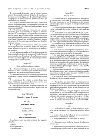 Diário da República, 1.ª série—N.º 204—19 de outubro de 2015 9073
2 — A prestação de serviço a que se refere o número
anterior é autorizada mediante despacho do membro do
Governo responsável pela área da administração interna,
sob proposta do diretor nacional, podendo ser dada por
finda a qualquer momento.
3 — Os polícias são remunerados pela entidade de
destino, da qual dependem funcionalmente, podendo, em
casos excecionais e devidamente fundamentados, ser re-
munerados pela PSP.
4 — Os polícias podem ser nomeados, em comissão
de serviço, para o desempenho de funções no território
nacional ou no estrangeiro, em organismos nacionais ou
internacionais, por período de tempo limitado, de acordo
com os interesses nacionais e os compromissos assumidos
pelo Estado Português, em condições fixadas por portaria
do membro do Governo responsável pela área da admi-
nistração interna.
5 — Os polícias nomeados nos termos do número
anterior permanecem ao serviço do Estado Português,
sendo remunerados pela PSP, salvo disposição aplicável
em contrário.
6 — Os polícias nomeados ao abrigo do presente artigo
ficam colocados administrativamente na Direção Nacional
e as nomeações são efetuadas por despacho do membro do
Governo responsável pela área da administração interna,
sob proposta do diretor nacional.
Artigo 107.º
Polícias municipais de Lisboa e do Porto
1 — O recrutamento para as polícias municipais de
Lisboa e do Porto é autorizado pelo membro do Governo
responsável pela área da administração interna.
2 — O procedimento de recrutamento processa-se de
acordo com o regime previsto para a mobilidade por con-
vite.
3 — A nomeação dos polícias ao abrigo do presente
artigo é efetuada em comissão de serviço por três anos,
renováveis até ao limite de nove anos.
4 — O disposto no presente artigo não é aplicável aos
cargos dirigentes previstos na estrutura orgânica das po-
lícias municipais.
CAPÍTULO VI
Situações e tempo de serviço
SECÇÃO I
Situações dos polícias
SUBSECÇÃO I
Situações funcionais
Artigo 108.º
Tipos de situações funcionais
Os polícias podem encontrar-se numa das seguintes
situações:
a) Ativo;
b) Pré-aposentação;
c) Aposentação.
Artigo 109.º
Situação de ativo
1 — Consideram-se na situação de ativo os polícias que
se encontrem em efetividade de funções ou em condições
de serem chamados ao seu desempenho e não tenham
sido abrangidos pelas situações de pré-aposentação ou de
aposentação.
2 — Os polícias na situação de ativo podem encontrar-
-se na efetividade de serviço ou fora da efetividade de
serviço.
3 — Consideram-se na efetividade de serviço, os polí-
cias na situação de ativo que prestem serviço na Direção
Nacional, nas unidades de polícia, nos estabelecimentos de
ensino policial e nos Serviços Sociais da PSP, ou que desem-
penhem funções e cargos de natureza policial fora da PSP,
nos casos especialmente previstos em legislação própria.
4 — Consideram-se fora da efetividade de serviço, os
polícias na situação de ativo que se encontrem numa das
seguintes situações:
a) No exercício de funções públicas de interesse nacio-
nal que não revistam natureza policial, como tal expressa-
mente reconhecidos no despacho de nomeação;
b) Em inatividade temporária, por motivo de doença,
quando o impedimento exceda 12 meses e a junta médica,
por razões justificadas, não se encontre ainda em condições
de se pronunciar quanto à sua capacidade ou incapacidade
definitivas, sem prejuízo do regime jurídico dos acidentes
em serviço e das doenças profissionais no âmbito daAdmi-
nistração Pública, aprovado pelo Decreto-Lei n.º 503/99,
de 20 de novembro.
c) Em inatividade temporária, por motivos criminais ou
disciplinares, sempre que o cumprimento da pena, sanção
acessória ou medida de coação não sejam conciliáveis com
o exercício de funções policiais;
d) Na situação de licença sem remuneração, nos termos
da lei geral e do presente decreto-lei.
5 — Aos polícias que se encontrem na situação prevista
na alínea a) do número anterior não é permitido o uso de
uniforme em atos de serviço relativos às funções exercidas
a que não corresponda o direito ao uso do uniforme ou
distintivos policiais.
6 — Para efeitos da contagem do prazo previsto na
alínea b) do n.º 4, são considerados todos os impedimentos
por doença e as licenças de junta médica, desde que o inter-
valo entre dois períodos consecutivos seja inferior a 30 dias.
7 — Os polícias na efetividade de serviço ocupam os
postos de trabalho previstos no mapa de pessoal da PSP.
Artigo 110.º
Adido
1 — Consideram-se adidos ao mapa de pessoal os po-
lícias que se encontrem em alguma das seguintes situa-
ções:
a) No ativo, fora da efetividade de serviço, nos termos
previstos no n.º 4 do artigo anterior;
b) Na pré-aposentação na efetividade de serviço.
2 — Consideram-se, ainda, na situação de adidos os
polícias que:
a) Representem ou participem em operações interna-
cionais de gestão civil de crises, de paz e humanitárias, no
 
