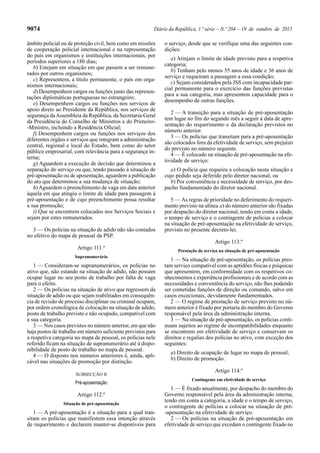 9074 Diário da República, 1.ª série—N.º 204—19 de outubro de 2015
âmbito policial ou de proteção civil, bem como em missões
de cooperação policial internacional e na representação
do país em organismos e instituições internacionais, por
períodos superiores a 180 dias;
b) Estejam em situação em que passem a ser remune-
rados por outros organismos;
c) Representem, a título permanente, o país em orga-
nismos internacionais;
d) Desempenhem cargos ou funções junto das represen-
tações diplomáticas portuguesas no estrangeiro;
e) Desempenhem cargos ou funções nos serviços de
apoio direto ao Presidente da República, nos serviços de
segurança daAssembleia da República, da Secretaria-Geral
da Presidência do Conselho de Ministros e do Primeiro-
-Ministro, incluindo a Residência Oficial;
f) Desempenhem cargos ou funções nos serviços dos
diferentes órgãos e serviços que integram a administração
central, regional e local do Estado, bem como do setor
público empresarial, com relevância para a segurança in-
terna;
g) Aguardem a execução de decisão que determinou a
separação do serviço ou que, tendo passado à situação de
pré-aposentação ou de aposentação, aguardem a publicação
do ato que determinou a sua mudança de situação;
h)Aguardem o preenchimento de vaga em data anterior
àquela em que atingiu o limite de idade para passagem à
pré-aposentação e de cujo preenchimento possa resultar
a sua promoção;
i) Que se encontrem colocados nos Serviços Sociais e
sejam por estes remunerados.
3 — Os polícias na situação de adido não são contados
no efetivo do mapa de pessoal da PSP.
Artigo 111.º
Supranumerário
1 — Consideram-se supranumerários, os polícias no
ativo que, não estando na situação de adido, não possam
ocupar lugar no seu posto de trabalho por falta de vaga
para o efeito.
2 — Os polícias na situação de ativo que regressem da
situação de adido ou que sejam reabilitados em consequên-
cia de revisão de processo disciplinar ou criminal ocupam,
por ordem cronológica de colocação na situação de adido,
posto de trabalho previsto e não ocupado, compatível com
a sua categoria.
3 — Nos casos previstos no número anterior, em que não
haja postos de trabalho em número suficiente previstos para
a respetiva categoria no mapa de pessoal, os polícias nele
referido ficam na situação de supranumerário até à dispo-
nibilidade de posto de trabalho no mapa de pessoal.
4 — O disposto nos números anteriores é, ainda, apli-
cável nas situações de promoção por distinção.
SUBSECÇÃO II
Pré-aposentação
Artigo 112.º
Situação de pré-aposentação
1 — A pré-aposentação é a situação para a qual tran-
sitam os polícias que manifestem essa intenção através
de requerimento e declarem manter-se disponíveis para
o serviço, desde que se verifique uma das seguintes con-
dições:
a) Atinjam o limite de idade previsto para a respetiva
categoria;
b) Tenham pelo menos 55 anos de idade e 36 anos de
serviço e requeiram a passagem a essa condição;
c) Sejam considerados pela JSS com incapacidade par-
cial permanente para o exercício das funções previstas
para a sua categoria, mas apresentem capacidade para o
desempenho de outras funções.
2 — A transição para a situação de pré-aposentação
tem lugar no fim do segundo mês a seguir à data de apre-
sentação do requerimento e da declaração previstos no
número anterior.
3 — Os polícias que transitam para a pré-aposentação
são colocados fora da efetividade de serviço, sem prejuízo
do previsto no número seguinte.
4 — É colocado na situação de pré-aposentação na efe-
tividade de serviço:
a) O polícia que requeira a colocação nesta situação e
cujo pedido seja deferido pelo diretor nacional; ou
b) Por conveniência e necessidade de serviço, por des-
pacho fundamentado do diretor nacional.
5 — As regras de prioridade no deferimento do requeri-
mento previsto na alínea a) do número anterior são fixadas
por despacho do diretor nacional, tendo em conta a idade,
o tempo de serviço e o contingente de polícias a colocar
na situação de pré-aposentação na efetividade de serviço,
previsto no presente decreto-lei.
Artigo 113.º
Prestação de serviço na situação de pré-aposentação
1 — Na situação de pré-aposentação, os polícias pres-
tam serviço compatível com as aptidões físicas e psíquicas
que apresentem, em conformidade com os respetivos co-
nhecimentos e experiência profissionais e de acordo com as
necessidades e conveniência do serviço, não lhes podendo
ser cometidas funções de direção ou comando, salvo em
casos excecionais, devidamente fundamentados.
2 — O regime de prestação de serviço previsto no nú-
mero anterior é fixado por portaria do membro do Governo
responsável pela área da administração interna.
3 — Na situação de pré-aposentação, os polícias conti-
nuam sujeitos ao regime de incompatibilidades enquanto
se encontrem em efetividade de serviço e conservam os
direitos e regalias dos polícias no ativo, com exceção dos
seguintes:
a) Direito de ocupação de lugar no mapa de pessoal;
b) Direito de promoção.
Artigo 114.º
Contingente em efetividade de serviço
1 — É fixado anualmente, por despacho do membro do
Governo responsável pela área da administração interna,
tendo em conta a categoria, a idade e o tempo de serviço,
o contingente de polícias a colocar na situação de pré-
-aposentação na efetividade de serviço.
2 — Os polícias na situação de pré-aposentação em
efetividade de serviço que excedam o contingente fixado no
 