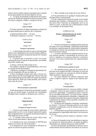 Diário da República, 1.ª série—N.º 204—19 de outubro de 2015 9075
número anterior podem requerer a passagem para a situação
de pré-aposentação fora da efetividade de serviço.
3 — As regras de prioridade no deferimento dos requeri-
mentos são fixadas por despacho do diretor nacional, tendo
em conta a categoria, a idade e o tempo de serviço.
Artigo 115.º
Limites de idade
Os limites máximos de idade da passagem à situação de
pré-aposentação para os polícias são os seguintes:
a) Superintendente-chefe — 62 anos;
b) Restantes categorias e carreiras — 60 anos.
SUBSECÇÃO III
Aposentação
Artigo 116.º
Passagem à aposentação
1 — Aaposentação dos polícias rege-se pela legislação
aplicável aos trabalhadores que exercem funções públicas,
pelas normas constantes do presente decreto-lei e demais
legislação aplicável.
2 — O polícia que se encontre no ativo ou na pré-
-aposentação passa à situação de aposentação, sem redução
de pensão, sempre que:
a) Atinja o limite de idade fixado na lei;
b) Complete, seguida ou interpoladamente, cinco anos
na situação de pré-aposentação;
c) Requeira a passagem à situação de aposentação de-
pois de completados 60 anos de idade; ou
d) Seja considerado incapaz para todo o serviço me-
diante parecer da JSS, homologado pelo Diretor Nacional
após confirmação pela junta médica do regime de proteção
social aplicável, desde que tenha prestado, pelo menos,
cinco anos de serviço.
Artigo 117.º
Data da passagem à aposentação
A data da passagem à situação de aposentação é aquela
em que, nos termos legais, os polícias são considerados
abrangidos pela condição ou despacho que a motivou.
SECÇÃO II
Tempo de serviço
Artigo 118.º
Contagem do tempo de serviço
1 — Conta-se como tempo de serviço efetivo aquele que
seja prestado no ativo ou em situação legalmente equipa-
rada, designadamente, na situação de pré-aposentação na
efetividade de serviço na PSP.
2 — É contado como tempo de serviço efetivo para
efeitos de pré-aposentação e aposentação:
a) A frequência do curso ministrado no ISCPSI para
ingresso na carreira de oficial de polícia;
b) A frequência do curso ministrado na EPP para in-
gresso na carreira de agente de polícia;
3 — Não é contado como tempo de serviço efetivo:
a) O de permanência em qualquer situação pela qual
não haja direito a remuneração;
b) O de cumprimento de pena de prisão ou de sanção
disciplinar que implique o afastamento do serviço ou te-
nha como efeito o desconto na antiguidade, salvo se, em
ambos os casos, as decisões que o determinaram vierem
a ser anuladas, ou declaradas nulas.
CAPÍTULO VII
Ensino, estabelecimentos de ensino
e formação policial
Artigo 119.º
Ensino
1 — O ensino ministrado em estabelecimentos policiais
de ensino tem como finalidade a habilitação profissional
dos polícias, a aprendizagem de conhecimentos adequados
à evolução da ciência e da tecnologia, bem como ao seu
desenvolvimento cultural.
2 — O ensino ministrado em estabelecimentos de en-
sino policiais garante a continuidade do processo edu-
cativo e integra-se nos sistemas educativo e formativo
nacional, nos termos estabelecidos por regulamentação
própria.
Artigo 120.º
Estabelecimentos policiais de ensino
1 — Os estabelecimentos policiais de ensino são os
previstos na lei orgânica da PSP e ministram os cursos de
ingresso e promoção nas carreiras de oficial de polícia,
chefe de polícia e agente de polícia.
2 — Os cursos referidos nos números anteriores, bem
como o respetivo ingresso, regem-se por diploma pró-
prio.
Artigo 121.º
Formação policial
1 — A formação policial é o processo global, coerente
e integrado, através do qual os polícias adquirem e de-
senvolvem capacidades e competências para o exercício
da sua atividade profissional, e do qual resulta a adoção
de atitudes e comportamentos adequados e adaptados aos
conteúdos funcionais das respetivas categorias, abrangendo
componentes de natureza técnico-policial, científica, cul-
tural e de aptidão física.
2 — Os polícias são obrigados a frequentar, anualmente,
no mínimo, 15 horas de formação policial ou de outras
formações reconhecidas como de interesse para as com-
petências da PSP.
3 — APSP propicia aos polícias formação policial con-
tínua adequada às capacidades individuais e aos interesses
do serviço.
4 — A formação policial integra as seguintes verten-
tes:
a) Cursos de formação inicial, que habilitam ao ingresso
nas carreiras de oficial de polícia e de agente de polícia,
ministrados nos estabelecimentos de ensino da PSP;
b) Cursos de promoção, que habilitam os polícias com os
conhecimentos técnico-policiais necessários ao exercício
 