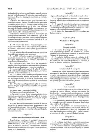 9076 Diário da República, 1.ª série—N.º 204—19 de outubro de 2015
de funções de nível e responsabilidades mais elevados, e
que são condição especial de admissão aos procedimentos
concursais de acesso à categoria imediata e de avaliação
obrigatória;
c) Cursos de especialização, que correspondem à
formação que visa conferir, desenvolver ou aprofundar
conhecimentos e aptidões profissionais relativamente a
determinada área técnica ou área de saber e que habilita o
exercício de funções especializadas, nomeadamente nas
subunidades operacionais da UEP, e outros que como tal
sejam classificados pelo diretor nacional;
d) Formação contínua ou cursos de atualização, que
correspondem às restantes ações formativas a que os po-
lícias estão sujeitos e que visam a valorização profissional
e pessoal através de uma permanente atualização de co-
nhecimentos e competências.
5 — Os polícias têm direito a frequentar ações de for-
mação relacionadas com as funções que exercem, de forma
a garantir a permanente valorização e aperfeiçoamento
profissionais.
6 — Os polícias são obrigados a frequentar as ações de
formação para as quais sejam nomeados.
7 — A PSP, em função dos protocolos de cooperação
celebrados ou de convites formulados, pode nomear po-
lícias para frequentar ações de formação, aplicando-se o
disposto no número anterior.
8 — A nomeação para cursos é feita por antiguidade,
escolha, oferecimento ou concurso, de acordo com as con-
dições de acesso fixadas para a respetiva frequência.
9 — Anomeação para frequência de ações de formação
pode ser feita a título de prémio de desempenho, nos termos
previstos no presente decreto-lei.
10 — As demais ações de formação frequentadas com
aproveitamento pelos polícias, não previstas nos núme-
ros anteriores, carecem de despacho do diretor nacional
para efeito de reconhecimento em sede de procedimento
concursal.
11 — Os polícias que frequentaram ações de formação
policial obrigam-se a prestar serviço na PSP, pelos períodos
seguintes:
a) 10 anos, após a conclusão do CFOP;
b) Cinco anos, após a conclusão do CFA;
c) De um a três anos, fixado por despacho do diretor
nacional, após a conclusão das demais ações de formação
de promoção e de especialização, caso exerçam funções
na respetiva área de especialização.
12 — Os polícias que requeiram a exoneração antes de
decorridos os prazos a que se refere o número anterior são
obrigados a indemnizar previamente a PSP pelos encargos
da formação ministrada, em condições a fixar por despacho
do diretor nacional.
Artigo 122.º
Admissão ao Curso de Formação de Oficiais de Polícia
Os polícias que completem 35 anos até 31 de dezembro
do ano do concurso podem candidatar-se à frequência do
CFOP ministrado no ISCPSI, de acordo com as normas
gerais de admissão, devendo o correspondente despacho
anual de fixação de vagas reservar, para o efeito, uma quota
de até 30 % das mesmas.
Artigo 123.º
Regime do formador policial e certificação da formação policial
1 — O regime do formador policial e a certificação da
formação policial são regulados por despacho do diretor
nacional.
2 — O regime de acumulação de funções remuneradas
dos formadores é regulado por despacho dos membros do
Governo responsáveis pelas áreas das finanças, da Admi-
nistração Pública e da administração interna.
3 — O regime dos docentes do ISCPSI é regulado por
diploma próprio.
CAPÍTULO VIII
Avaliação do desempenho
Artigo 124.º
Sistema de avaliação
1 — O sistema de avaliação do desempenho dos po-
lícias é aprovado por portaria dos membros do Governo
responsáveis pelas áreas das finanças, da Administração
Pública e da administração interna.
2 — A avaliação final do processo de avaliação de de-
sempenho é expressa em menções qualitativas, em função
das pontuações finais de cada parâmetro de avaliação, a
definir na portaria referida no número anterior.
Artigo 125.º
Efeitos da avaliação do desempenho
Para além dos efeitos previstos na portaria referida no
artigo anterior, a avaliação do desempenho dos polícias tem
os efeitos previstos no presente decreto-lei em matéria de
alteração de posicionamento remuneratório na carreira e de
atribuição de prémios de desempenho, bem como efeitos
disciplinares, previstos em diploma próprio.
Artigo 126.º
Modo e finalidades
1 — A avaliação dos polícias na efetividade de serviço
visa apreciar o mérito absoluto e relativo, que constitui um
dos elementos a considerar no desenvolvimento na carreira
respetiva, fundamentado na demonstração da capacidade
física e da competência técnica para o desempenho da
sua missão.
2 — Aavaliação dos polícias destina-se, ainda, a permi-
tir a correção e o aperfeiçoamento do sistema, das técnicas
e dos critérios de avaliação.
3 — Para os fins previstos nos números anteriores, a
avaliação de cada polícia é feita com base em critérios ob-
jetivos, claros, transparentes e conhecidos em momento an-
terior à avaliação, que respeitem, única e exclusivamente,
ao exercício de todas as suas atividades e funções.
Artigo 127.º
Princípios fundamentais
1 — A avaliação individual é obrigatória e contínua,
abrangendo todos os polícias na efetividade de serviço.
2 — A avaliação individual é uma prerrogativa da hie-
rarquia de comando, com exceção do disposto no número
seguinte.
 