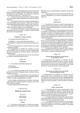Diário da República, 1.ª série—N.º 204—19 de outubro de 2015 9077
3 — Aavaliação individual do polícia que presta serviço
fora da estrutura orgânica da PSP compete aos superiores
hierárquicos de que depende, de acordo com o disposto
na portaria prevista no n.º 1 do artigo 124.º
4 — Cada avaliação individual refere-se apenas ao perí-
odo a que respeita, sendo independente de outras avaliações
anteriores.
5 — A avaliação individual é sempre fundamentada e
está subordinada a juízos precisos e objetivos, de modo a
evitar julgamentos preconcebidos, sejam ou não favoráveis.
6 — A avaliação individual é obrigatoriamente comu-
nicada ao polícia avaliado e com ele discutida.
7 — A avaliação individual é condicionada pela forma
de prestação de serviço efetivo, categoria e especificidade
das funções desempenhadas.
Artigo 128.º
Finalidade da avaliação individual
A avaliação individual destina-se a:
a) Melhorar o serviço prestado pelos polícias;
b)Atualizar o conhecimento do potencial humano exis-
tente;
c)Avaliar a adequação dos recursos humanos aos cargos
e funções exercidos;
d) Compatibilizar as aptidões do avaliado e os inte-
resses da PSP, tendo em conta a crescente complexidade
decorrente do progresso científico, técnico, operacional e
organizacional;
e) Incentivar o cumprimento dos deveres dos polícias
e o respetivo aperfeiçoamento técnico.
Artigo 129.º
Periodicidade
1 — As avaliações individuais podem ser:
a) Periódicas;
b) Extraordinárias.
2 — As avaliações periódicas não devem exceder o
período de um ano, abrangendo todos os polícias na efe-
tividade de serviço.
3 — As avaliações extraordinárias são realizadas de
acordo com a regulamentação prevista em diploma próprio,
e podem ter lugar, designadamente, quando:
a) Se verifique a transferência do avaliado e desde que
tenha decorrido um período igual ou superior a seis meses
após a última avaliação;
b) Seja superiormente determinado.
CAPÍTULO IX
Regime de remunerações
SECÇÃO I
Remuneração
Artigo 130.º
Regime
1 — Os polícias estão sujeitos ao regime de remune-
rações aplicável aos trabalhadores que exerçam funções
públicas, com as especificidades constantes do presente
decreto-lei.
2 — Aquotização para os Serviços Sociais da PSP é um
desconto obrigatório, nos termos da legislação especial
aplicável.
Artigo 131.º
Remuneração
1 — Os polícias têm direito a auferir remuneração em
função da forma de prestação de serviço, posto, tempo de
serviço e cargo que desempenham, nos termos fixados em
diploma próprio.
2 — Com fundamento no regime especial de prestação
de trabalho, na permanente disponibilidade e nos ónus e
restrições inerentes à condição policial, é atribuído aos
polícias um suplemento remuneratório de natureza certa
e permanente, designado por suplemento por serviço nas
forças de segurança.
3 — Os polícias beneficiam dos suplementos remunera-
tórios, nos termos fixados em diploma próprio, conferidos
em função das particulares condições de exigência relacio-
nadas com o concreto desempenho de cargos e exercício
de funções que impliquem, designadamente, penosidade,
insalubridade, risco e desgaste físico e psíquico.
4 — Os polícias beneficiam ainda de outros abonos,
designadamente para compensação de despesas feitas,
cujos regimes constam de diploma próprio.
Artigo 132.º
Remuneração na situação de pré-aposentação
na efetividade de serviço
A remuneração dos polícias na situação de pré-
-aposentação na efetividade de serviço é igual à remune-
ração dos polícias do ativo da mesma categoria e posição
remuneratória, acrescida dos suplementos a que tenha
direito em virtude das funções que desempenhem.
Artigo 133.º
Remuneração na situação de pré-aposentação
fora da efetividade de serviço
A remuneração dos polícias na situação de pré-
-aposentação fora da efetividade de serviço é igual à
36.ª parte da remuneração base mensal, multiplicada pela
expressão em anos do número de meses de serviços con-
tado para a pré-aposentação, a qual não pode ser superior
a 36.
Artigo 134.º
Tabelas remuneratórias
1 — A identificação dos níveis remuneratórios, bem
como as correspondentes posições remuneratórias das
categorias das carreiras de oficial de polícia, de chefe de
polícia e de agente de polícia constam do anexo II ao pre-
sente decreto-lei, do qual faz parte integrante.
2 — A remuneração base do titular do cargo de diretor
nacional da PSP é fixada por referência ao nível remune-
ratório 86 da tabela remuneratória única.
3 — A remuneração base do titular do cargo de dire-
tor nacional-adjunto de operações e segurança da PSP é
fixada por referência ao nível remuneratório 74 da tabela
remuneratória única.
 