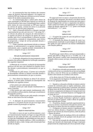 9078 Diário da República, 1.ª série—N.º 204—19 de outubro de 2015
4 — As remunerações base dos titulares dos restantes
cargos de diretores nacionais-adjuntos e de inspetor na-
cional da PSP são fixadas por referência ao nível remune-
ratório 68 da tabela remuneratória única.
5 — As remunerações base a auferir pelos alunos do
curso ministrado no ISCPSI para ingresso na carreira de
oficial de polícia, bem como a remuneração base a auferir
pelos alunos do curso ministrado na EPP para ingresso
na carreira de agente, constam do anexo III ao presente
decreto-lei, do qual faz parte integrante.
6 — Após a nomeação definitiva, e durante o período
experimental de um ano, previsto no n.º 2 do artigo 94.º,
os oficiais de polícia da categoria de subcomissário e
os agentes de polícia da categoria de agente são remu-
nerados pelo nível correspondente à primeira posição
remuneratória, contando-se integralmente, para efeitos
de progressão, o tempo de serviço prestado durante o
referido período.
7 — Findo o período experimental referido no número
anterior, os subcomissários e os agentes transitam, auto-
maticamente, para a segunda posição remuneratória da
carreira e categoria em que se encontram.
Artigo 135.º
Alteração do posicionamento remuneratório
1 — A alteração obrigatória do posicionamento remu-
neratório dos polícias depende da verificação cumulativa
dos seguintes requisitos:
a) Obtenção de, no mínimo, avaliações de desempenho
positivas em três anos, por referência às funções exerci-
das durante o posicionamento remuneratório em que se
encontra;
b) Obtenção de, pelo menos, 12 pontos nas avaliações
de desempenho referido às funções exercidas durante o
posicionamento remuneratório em que se encontra.
2 — Para efeitos do disposto na alínea b) do número
anterior, os pontos pelas avaliações de desempenho são
atribuídos nos seguintes termos:
a) Seis pontos por cada menção máxima;
b) Quatro pontos por cada menção imediatamente in-
ferior à máxima;
c) Dois pontos por cada menção imediatamente infe-
rior à referida na alínea anterior, desde que consubstancie
desempenho positivo;
d) Dois pontos negativos por cada menção correspon-
dente ao mais baixo nível de avaliação.
3 — A alteração do posicionamento remuneratório
reporta-se a 1 de janeiro do ano em que tiver lugar, salvo
quando resultar de promoção ou ingresso.
Artigo 136.º
Opção de remuneração base
Em todos os casos em que os polícias passem a exer-
cer transitoriamente funções em lugar ou cargo diferente
daquele em que estão providos, em comissão de serviço
ou outra das modalidades de mobilidade previstas para os
trabalhadores em funções públicas, é-lhes reconhecida a
faculdade de optar, a todo o tempo, pela remuneração base
devida na origem.
Artigo 137.º
Despesas de representação
Os cargos previstos no anexo IV do presente decreto-lei,
do qual faz parte integrante, têm direito a um abono mensal
de despesas de representação nos termos previstos para o
pessoal dirigente dos serviços e organismos da adminis-
tração central do Estado, por equiparação aos respetivos
cargos de direção superior de 1.º e 2.º graus e de direção
intermédia de 1.º e 2.º graus.
Artigo 138.º
Ajudas de custo
1 — O regime das ajudas de custo dos polícias é regu-
lado em diploma próprio.
2 — O montante dos abonos de ajudas de custo é au-
tomaticamente atualizado na percentagem de atualização
das ajudas de custo aplicáveis aos demais trabalhadores
com funções públicas.
Artigo 139.º
Prestação de serviços
Os polícias que sejam afetos a serviços remunerados a
prestar pela PSP ao abrigo da Lei n.º 53/2007, de 31 de
agosto, têm direito a auferir uma remuneração pela par-
ticipação efetiva nesses serviços, nos termos de diploma
próprio.
Artigo 140.º
Compensação por mobilidade
1 — Os polícias colocados por promoção, convite, con-
veniência de serviço ou comissão de serviço em localidade
que diste a mais de 50 km da sua residência habitual e
mudem efetivamente de residência têm direito:
a) Ao abono único de 30 dias de ajudas de custo;
b) Ao pagamento de despesas de transporte dos mem-
bros do seu agregado familiar.
2 — Quando as colocações referidas no número anterior
ocorram do continente para as regiões autónomas, entre
regiões autónomas ou destas para o continente, têm direito
ao abono único de 60 dias de ajudas de custo, sem prejuízo
do direito ao pagamento de despesas de transporte previsto
no número anterior, incluindo despesas com bagagens até
ao limite de 4 m3
.
3 — Nas situações de transferência ou deslocação entre
ilhas na mesma Região Autónoma é aplicável o regime
previsto no número anterior, sendo o abono de ajudas de
custo reduzido para 30 dias.
4 — Os polícias, durante o período experimental de in-
gresso na carreira e na primeira colocação da carreira, não
têm direito ao abono previsto nos números anteriores.
5 — O disposto no número anterior é igualmente apli-
cável aos alunos durante a frequência dos cursos para
ingresso nas carreiras de oficial de polícia, chefe de polícia
e agente de polícia.
6 — Ademonstração da mudança efetiva de residência
deve ser efetuada através de qualquer meio de prova ad-
missível em direito.
7 — Em caso de cessação da colocação antes do prazo
fixado, por iniciativa do interessado, há lugar à reposição
proporcional da compensação prevista no presente artigo.
 