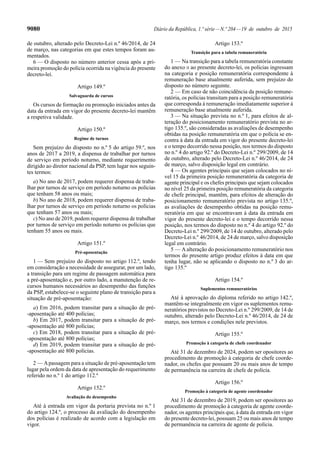 9080 Diário da República, 1.ª série—N.º 204—19 de outubro de 2015
de outubro, alterado pelo Decreto-Lei n.º 46/2014, de 24
de março, nas categorias em que estes tempos foram au-
mentados.
6 — O disposto no número anterior cessa após a pri-
meira promoção do polícia ocorrida na vigência do presente
decreto-lei.
Artigo 149.º
Salvaguarda de cursos
Os cursos de formação ou promoção iniciados antes da
data da entrada em vigor do presente decreto-lei mantêm
a respetiva validade.
Artigo 150.º
Regime de turnos
Sem prejuízo do disposto no n.º 5 do artigo 59.º, nos
anos de 2017 a 2019, a dispensa de trabalhar por turnos
de serviço em período noturno, mediante requerimento
dirigido ao diretor nacional da PSP, tem lugar nos seguin-
tes termos:
a) No ano de 2017, podem requerer dispensa de traba-
lhar por turnos de serviço em período noturno os polícias
que tenham 58 anos ou mais;
b) No ano de 2018, podem requerer dispensa de traba-
lhar por turnos de serviço em período noturno os polícias
que tenham 57 anos ou mais;
c) No ano de 2019, podem requerer dispensa de trabalhar
por turnos de serviço em período noturno os polícias que
tenham 55 anos ou mais.
Artigo 151.º
Pré-aposentação
1 — Sem prejuízo do disposto no artigo 112.º, tendo
em consideração a necessidade de assegurar, por um lado,
a transição para um regime de passagem automática para
a pré-aposentação e, por outro lado, a manutenção de re-
cursos humanos necessários ao desempenho das funções
da PSP, estabelece-se o seguinte plano de transição para a
situação de pré-aposentação:
a) Em 2016, podem transitar para a situação de pré-
-aposentação até 400 polícias;
b) Em 2017, podem transitar para a situação de pré-
-aposentação até 800 polícias;
c) Em 2018, podem transitar para a situação de pré-
-aposentação até 800 polícias;
d) Em 2019, podem transitar para a situação de pré-
-aposentação até 800 polícias.
2 — Apassagem para a situação de pré-aposentação tem
lugar pela ordem da data de apresentação do requerimento
referido no n.º 1 do artigo 112.º
Artigo 152.º
Avaliação do desempenho
Até à entrada em vigor da portaria prevista no n.º 1
do artigo 124.º, o processo da avaliação do desempenho
dos polícias é realizado de acordo com a legislação em
vigor.
Artigo 153.º
Transição para a tabela remuneratória
1 — Na transição para a tabela remuneratória constante
do anexo II ao presente decreto-lei, os polícias ingressam
na categoria e posição remuneratória correspondente à
remuneração base atualmente auferida, sem prejuízo do
disposto no número seguinte.
2 — Em caso de não coincidência da posição remune-
ratória, os polícias transitam para a posição remuneratória
que corresponda à remuneração imediatamente superior à
remuneração base atualmente auferida.
3 — Na situação prevista no n.º 1, para efeitos de al-
teração do posicionamento remuneratório prevista no ar-
tigo 135.º, são consideradas as avaliações de desempenho
obtidas na posição remuneratória em que o polícia se en-
contra à data da entrada em vigor do presente decreto-lei
e o tempo decorrido nessa posição, nos termos do disposto
no n.º 4 do artigo 92.º do Decreto-Lei n.º 299/2009, de 14
de outubro, alterado pelo Decreto-Lei n.º 46/2014, de 24
de março, salvo disposição legal em contrário.
4 — Os agentes principais que sejam colocados no ní-
vel 15 da primeira posição remuneratória da categoria de
agente principal e os chefes principais que sejam colocados
no nível 25 da primeira posição remuneratória da categoria
de chefe principal, mantêm, para efeitos de alteração do
posicionamento remuneratório prevista no artigo 135.º,
as avaliações de desempenho obtidas na posição remu-
neratória em que se encontravam à data da entrada em
vigor do presente decreto-lei e o tempo decorrido nessa
posição, nos termos do disposto no n.º 4 do artigo 92.º do
Decreto-Lei n.º 299/2009, de 14 de outubro, alterado pelo
Decreto-Lei n.º 46/2014, de 24 de março, salvo disposição
legal em contrário.
5 — A alteração do posicionamento remuneratório nos
termos do presente artigo produz efeitos à data em que
tenha lugar, não se aplicando o disposto no n.º 3 do ar-
tigo 135.º
Artigo 154.º
Suplementos remuneratórios
Até à aprovação do diploma referido no artigo 142.º,
mantêm-se integralmente em vigor os suplementos remu-
neratórios previstos no Decreto-Lei n.º 299/2009, de 14 de
outubro, alterado pelo Decreto-Lei n.º 46/2014, de 24 de
março, nos termos e condições nele previstos.
Artigo 155.º
Promoção à categoria de chefe coordenador
Até 31 de dezembro de 2024, podem ser opositores ao
procedimento de promoção à categoria de chefe coorde-
nador, os chefes que possuam 20 ou mais anos de tempo
de permanência na carreira de chefe de polícia.
Artigo 156.º
Promoção à categoria de agente coordenador
Até 31 de dezembro de 2019, podem ser opositores ao
procedimento de promoção à categoria de agente coorde-
nador, os agentes principais que, à data da entrada em vigor
do presente decreto-lei, possuam 25 ou mais anos de tempo
de permanência na carreira de agente de polícia.
 