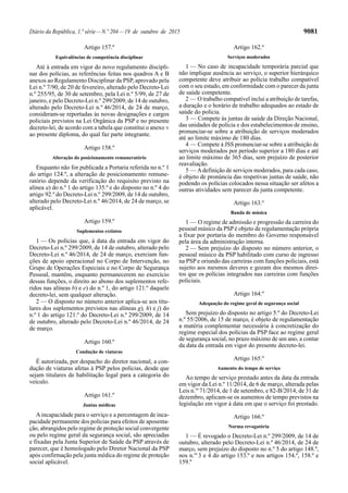 Diário da República, 1.ª série—N.º 204—19 de outubro de 2015 9081
Artigo 157.º
Equivalências de competência disciplinar
Até à entrada em vigor do novo regulamento discipli-
nar dos polícias, as referências feitas nos quadros A e B
anexos ao Regulamento Disciplinar da PSP, aprovado pela
Lei n.º 7/90, de 20 de fevereiro, alterado pelo Decreto-Lei
n.º 255/95, de 30 de setembro, pela Lei n.º 5/99, de 27 de
janeiro, e pelo Decreto-Lei n.º 299/2009, de 14 de outubro,
alterado pelo Decreto-Lei n.º 46/2014, de 24 de março,
consideram-se reportadas às novas designações e cargos
policiais previstos na Lei Orgânica da PSP e no presente
decreto-lei, de acordo com a tabela que constitui o anexo V
ao presente diploma, do qual faz parte integrante.
Artigo 158.º
Alteração do posicionamento remuneratório
Enquanto não for publicada a Portaria referida no n.º 1
do artigo 124.º, a alteração de posicionamento remune-
ratório depende da verificação do requisito previsto na
alínea a) do n.º 1 do artigo 135.º e do disposto no n.º 4 do
artigo 92.º do Decreto-Lei n.º 299/2009, de 14 de outubro,
alterado pelo Decreto-Lei n.º 46/2014, de 24 de março, se
aplicável.
Artigo 159.º
Suplementos extintos
1 — Os polícias que, à data da entrada em vigor do
Decreto-Lei n.º 299/2009, de 14 de outubro, alterado pelo
Decreto-Lei n.º 46/2014, de 24 de março, exerciam fun-
ções de apoio operacional no Corpo de Intervenção, no
Grupo de Operações Especiais e no Corpo de Segurança
Pessoal, mantêm, enquanto permanecerem no exercício
dessas funções, o direito ao abono dos suplementos refe-
ridos nas alíneas b) e e) do n.º 1, do artigo 121.º daquele
decreto-lei, sem qualquer alteração.
2 — O disposto no número anterior aplica-se aos titu-
lares dos suplementos previstos nas alíneas g), h) e j) do
n.º 1 do artigo 121.º do Decreto-Lei n.º 299/2009, de 14
de outubro, alterado pelo Decreto-Lei n.º 46/2014, de 24
de março.
Artigo 160.º
Condução de viaturas
É autorizada, por despacho do diretor nacional, a con-
dução de viaturas afetas à PSP pelos polícias, desde que
sejam titulares de habilitação legal para a categoria do
veículo.
Artigo 161.º
Juntas médicas
Aincapacidade para o serviço e a percentagem de inca-
pacidade permanente dos polícias para efeitos de aposenta-
ção, abrangidos pelo regime de proteção social convergente
ou pelo regime geral da segurança social, são apreciadas
e fixadas pela Junta Superior de Saúde da PSP através de
parecer, que é homologado pelo Diretor Nacional da PSP
após confirmação pela junta médica do regime de proteção
social aplicável.
Artigo 162.º
Serviços moderados
1 — No caso de incapacidade temporária parcial que
não implique ausência ao serviço, o superior hierárquico
competente deve atribuir ao polícia trabalho compatível
com o seu estado, em conformidade com o parecer da junta
de saúde competente.
2 — O trabalho compatível inclui a atribuição de tarefas,
a duração e o horário de trabalho adequados ao estado de
saúde do polícia.
3 — Compete às juntas de saúde da Direção Nacional,
das unidades de polícia e dos estabelecimentos de ensino,
pronunciar-se sobre a atribuição de serviços moderados
até ao limite máximo de 180 dias.
4 — Compete à JSS pronunciar-se sobre a atribuição de
serviços moderados por período superior a 180 dias e até
ao limite máximo de 365 dias, sem prejuízo de posterior
reavaliação.
5 — Adefinição de serviços moderados, para cada caso,
é objeto de pronúncia das respetivas juntas de saúde, não
podendo os polícias colocados nessa situação ser afetos a
outras atividades sem parecer da junta competente.
Artigo 163.º
Banda de música
1 — O regime de admissão e progressão da carreira do
pessoal músico da PSP é objeto de regulamentação própria
a fixar por portaria do membro do Governo responsável
pela área da administração interna.
2 — Sem prejuízo do disposto no número anterior, o
pessoal músico da PSP habilitado com curso de ingresso
na PSP e oriundo das carreiras com funções policiais, está
sujeito aos mesmos deveres e gozam dos mesmos direi-
tos que os polícias integrados nas carreiras com funções
policiais.
Artigo 164.º
Adequação do regime geral de segurança social
Sem prejuízo do disposto no artigo 5.º do Decreto-Lei
n.º 55/2006, de 15 de março, é objeto de regulamentação
a matéria complementar necessária à concretização do
regime especial dos polícias da PSP face ao regime geral
de segurança social, no prazo máximo de um ano, a contar
da data da entrada em vigor do presente decreto-lei.
Artigo 165.º
Aumento do tempo de serviço
Ao tempo de serviço prestado antes da data da entrada
em vigor da Lei n.º 11/2014, de 6 de março, alterada pelas
Leis n.os
71/2014, de 1 de setembro, e 82-B/2014, de 31 de
dezembro, aplicam-se os aumentos de tempo previstos na
legislação em vigor à data em que o serviço foi prestado.
Artigo 166.º
Norma revogatória
1 — É revogado o Decreto-Lei n.º 299/2009, de 14 de
outubro, alterado pelo Decreto-Lei n.º 46/2014, de 24 de
março, sem prejuízo do disposto no n.º 5 do artigo 148.º,
nos n.os
3 e 4 do artigo 153.º e nos artigos 154.º, 158.º e
159.º
 